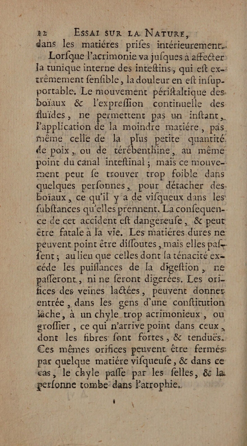 82 Essai sur LA NATURE, dans Îles matiéres prifes. intérieurement. Lorfque l’acrimonie va jufques à aetter. la tunique interne des intefins;, qui.eft ex trémement fenfble, la douleur en eft infup- portable, Le mouvement périftaltique des. boïaux &amp; l'expreflion continuelle des fluides, ne permettent pas un inftant,. Fapplication de la moindre mariére, pas. mème celle de la plus petite quantité. de poix , ou de térébenthine, au même point du canal inceftinal ; maïs ce mouve- ment peur {e trouver trop foible dans quelques perfonnes, pour détacher des. boiïaux , ce qu'il y a de vifqueux dans les: fubftances qu'eiles prennent. La confequen-- ce de cet accident eft dangereufe , .&amp; peut être fatale à la vie. Les mariéres dures ne peuvent point être difloutes , mais elles pale. fent; au lieu que celles dont fa ténacité ex= céde les puiflances de [a digeltion , ne pafleront., nine feront digerées. Les ori- fices des veines lactées, peuvent donner entrée dans les gens d'une conftitution lâche, à un chyle trop acrimonieux, ou sroflier , ce qui n'arrive point dans ceux, dont les fibres font fortes, &amp; tenduës. Ces mêmes orifices peuvent être fermés: par quelque matiére vifqueufe , &amp; dans ce eas, le chyle pafle par les felles, &amp; le gerfonne tombe: dans Fatrophie.. f \ \