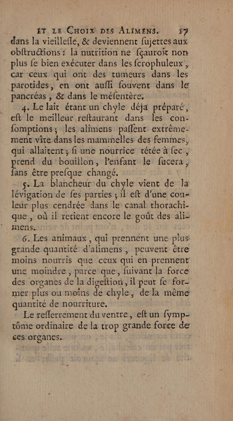 dans la vieilleflé, & deviennent fujetres aux obftruétions ? la nutrition ne fçauroit non . plus fe bien exécuter dans les fcrophuleux', car ceux qui ont des tumeurs dans les parotides, en ont aufli fouvent dans le pancréas ; & dans le méfentère, 4. Le haït étant un chyle déja préparé, eft le meilleur reftaurant dans les con- fomptions; les alimens pallent extrême. ment vice dans les mammelles des femmes, qui allaitent ; fi une nourrice rétée à fec., prend du bouitlon, Fenfant le fucera, fans être prefque changé. | s- La blancheur du chyle vient de la lévigation de fes parties ; il eft d’une cou- leur plus cendrée dans le canal rhorachi- que , où il retient encore le goût des ali- mens. | 6. Les animaux , qui prennent une pius grande quantité d'alimens , peuvent être moins nourris que ceux qui en prennent une moindre, parce que, fuivant la force des organes de la digeltion, il peut fe for- mer plus ou moins de chyle, dela mème quantité de nourriture, | Le reflerrementduventre, eftun fymp- tôme ordinaire de la trop grande force de ces organes. |