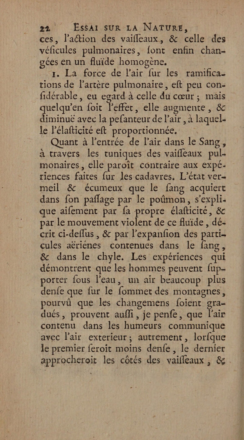 ces, l’action des vaifleaux, &amp; celle des véficules pulmonaires, font enfin chan- gées en un fluide homogène, x. La force de l'air fur les ramifica_ tions de l'artère pulmonaire, eft peu con- fidérable , eu egard à celle du cœur ; mâis uelqu’en foit l'effet, elle augmente, &amp; diminué avec la pefanteur de Pair , a laquel- le Pélafticité eft proportionnée. Quant à l'entrée de l'air dans le Sang, à travers les tuniques des vaifleaux pul- monaires, elle paroït contraire aux expé- riences faites fur les cadavres. L'état ver- meil &amp; écumeux que le fang acquiert dans fon pañlage par le poümon, s’expli que aifement par fa propre élafticité, &amp; par le mouvement violent de ce fluide , dé- crit ci-deflus , &amp; par l’expanfion des parti cules aëriénes contenues dans le fang, &amp; dans le chyle. Les expériences qui démontrent que les hommes peuvent fup- porter fous l'eau, un air beaucoup plus denfe que fur le fommet des montagnes, pourvû que Îles changemens foient gra- dués, prouvent aufli, je penfe, que l'air contenu dans les humeurs communique avec l'air exterieur; autrement, lorfque le premier feroit moins denfe, le dernier approcheroiïit les côtés des vaifleaux, &amp;.