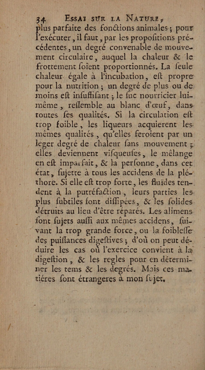 plus parfaite des fonctions animales; poux l'exécuter , il faut , par les propofitions pré cédentes ,un degré convenable de mouve. ment circulaire, auquel la chaleur & ‘le frottement foient proportionnés. La feule chaleur. égale à FPincubation, eft propre pour la nutrition ; un degré de plus ou de moins eft infufhfant ; le fuc nourricier lui. même , refflemble au blanc d'œuf, dans toutes fes qualités. Si la circulation eft trop foible, les liqueurs acquierent les mêmes qualités, qu’elles feroient par un leger degré de chaleur fans mouvement ; elles deviennent vifqueufes, le mélange en eft impaifait, & la perfonne, dans cet état, fujette à tous les accidens de la plé- thore. Si elle eft trop forte, les fluides ten- dent à la putréfaétion, leurs parties les plus fubtiles font diffipées, & les folides décruis au lieu d’être réparés. Les alimens font fujets aufli aux mêmes accidens, fui- “ vant la trop grande force, ou la foiblelfe des puiflances digeftives ; d’où on peut dé- duire les cas où l'exercice convient à la digeftion , & les regles pour en détermi- ner les tems & les degrés. Mais ces ma. tiéres font étrangeres à mon fujet,