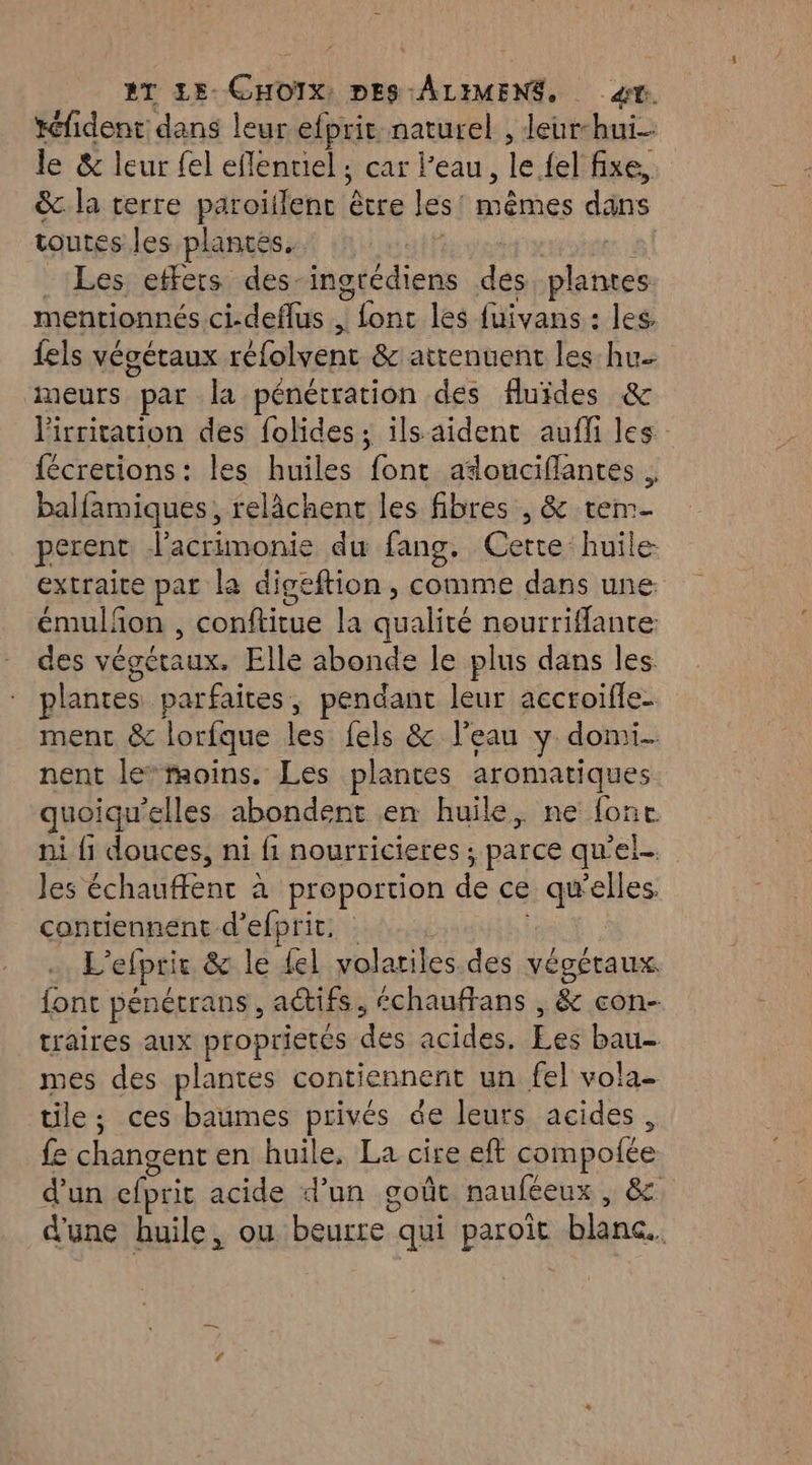 Xéfident dans leur efprit naturel , leur-hui- le & leur fel el flentiel ; car l’eau, {y {el fixe, &.la terre paroiffent êvre les. mêmes dans toutes les plantes. . Les etfers des-ingrédiens des dos mentionnés .ci-deflus , fonc les fuivans : les. fels végétaux réfolyent &'attenuent les hu. meurs par la pénétration des fluides & lirritation des folides ; ils aident auff les fécretions: les huiles font adouciflantes . balfamiques, relâchent les fibres , & tem- perent Vacrimonie du fang. Certe huile extraite par la digeftion , comme dans une. émulfon , conftirue la cbabte nourriflante: des végétaux. Elle abonde le plus dans les plantes parfaites, pendant leur accroifle- ment & lorfque les fels & l’eau y domi. nent lemoins. Les plantes aromatiques quoiqu'elles. abondent en huile, ne fonc ni {1 douces, ni fi nourricieres ; parce qu'el.. Jes échauffent à proportion de ce qu'elles contiennent d’efprit. L'efprit & le {el volar iles.des vépétaux font pénétrans, actifs échauffans , & con- traires aux proprietés des acides, Éeë bau- mes des plantes contiennent un fel vola- tile ; ces baumes privés de leurs acides, fe changent en huile, La cire eft compofée d'un efprit acide d’un goût nauféeux , & d'une huile, ou bone qui paroit blanc.