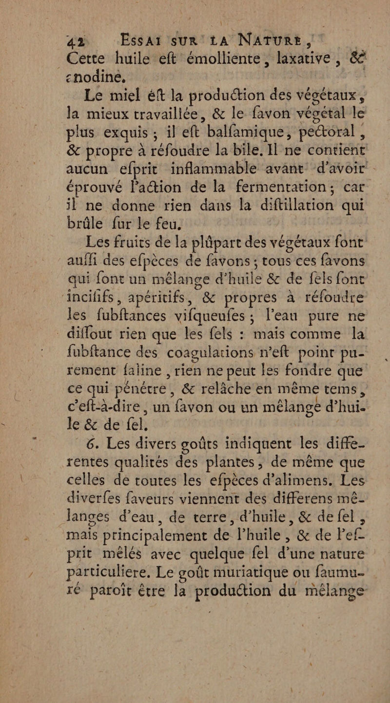 a2 Essai sur 14 NATURE, fe Cette huile eft émolliente, laxative , &amp; «nodine, | Le miel éft la production des végétaux, la mieux travaillée, &amp; le favon végétal le plus exquis ; il eft balfamique, pectoral , &amp; propre à réfoudre la bile. Il ne contient aucun efprit inflammable avant d’avoir’ - éprouvé laétion de la fermentation, car il ne donne rien dans la diftillation qui brûle fur le feu, Les fruits de la plûpart des végétaux font: auifi des efpèces de favons ; tous ces favons qui font un mêlange d'huile &amp; de fels font ‘incihfs, apéritifs, &amp; propres à réfoudre les fubftances vifqueufes ; l’eau pure ne _ diffout rien que les fels : mais comme la fubftance des coagulations n’eft point pu- rement faline , rien ne peut les fondre que ce qui pénétre, &amp; relâche en même tems, c'eft-à-dire, un favon ou un mélange d’hui. le &amp; de fel. | | 6. Les divers goûts indiquent les diffe- rentes qualités des plantes, de même que celles de toutes les efpèces d’alimens. Les diverfes faveurs viennent des differens mê- Janges d’eau, de terre, d’huile, &amp; de fel, mais principalement de l’huile , &amp; de Pef prit mélés avec quelque fel d’une nature particuliere. Le goût muriatique ou faumu- ré paroït être la produétion du mélange