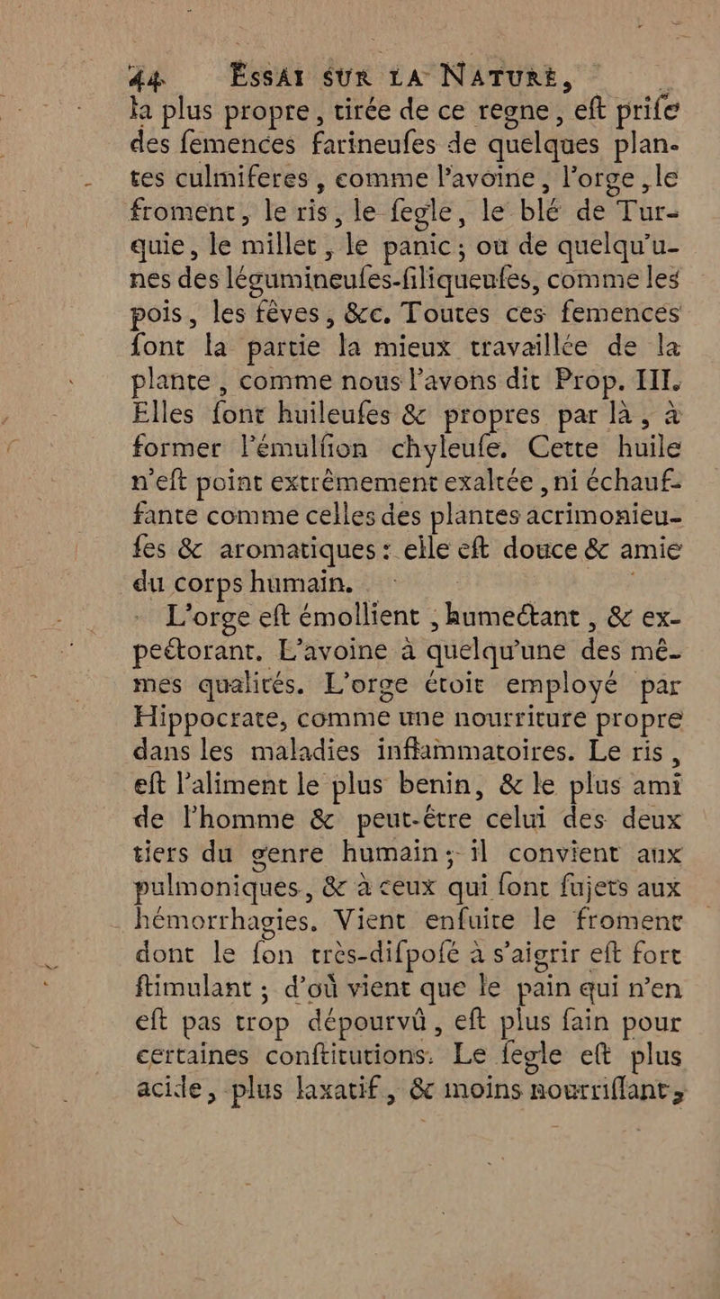 ha plus propre, tirée de ce resne, ’eft prife des femences farineufes de quelques plan. tes culmiferes , comme l’avoine Horse le froment, le risk le fegle, le blé de Tur- quie, le millet, ‘le panic ; où de quelqu’u- nes des légumineufes- fliqueufes, comme les pois, les fèves, &amp;c. Toutes ces femencés font la partie la mieux travaillée de la pure comme nous l'avons dit Prop. III. Elles {ont huileufes &amp; propres par à, à former l’émulñon chyleufe, Cette huile n'eft point extrêmement exaltée , ni échauf- fante comme celles des plantes RÉ OMERS fes &amp; aromatiques : elle eft douce &amp; amie du corps humain. L'orge ef émollient . “Hséanes &amp; ex- peétorant. L’avoine à quelqu une de mé mes qualités. L'orge étroit employé par Hippocrate, comme une nourriture propre dans les maladies inffimmatoires. Le ris, eft l'aliment le plus benin, &amp; le plus AE de lhomme &amp; peut-être bat des deux tiers du genre humain: il convient aux pulmoniques, &amp; à ceux qui fonc fujets aux hémorrhagies, Vient enfuire le fromenc dont le fon très- difpofé à à s’aiorir eft fort ftimulant ; d’où vient que le pain qui n’en eft pas trop dépourvû, eft plus fain pour certaines conftitutions. Le fegle et plus acide, plus laxatif, &amp;c moins Rourriflant;