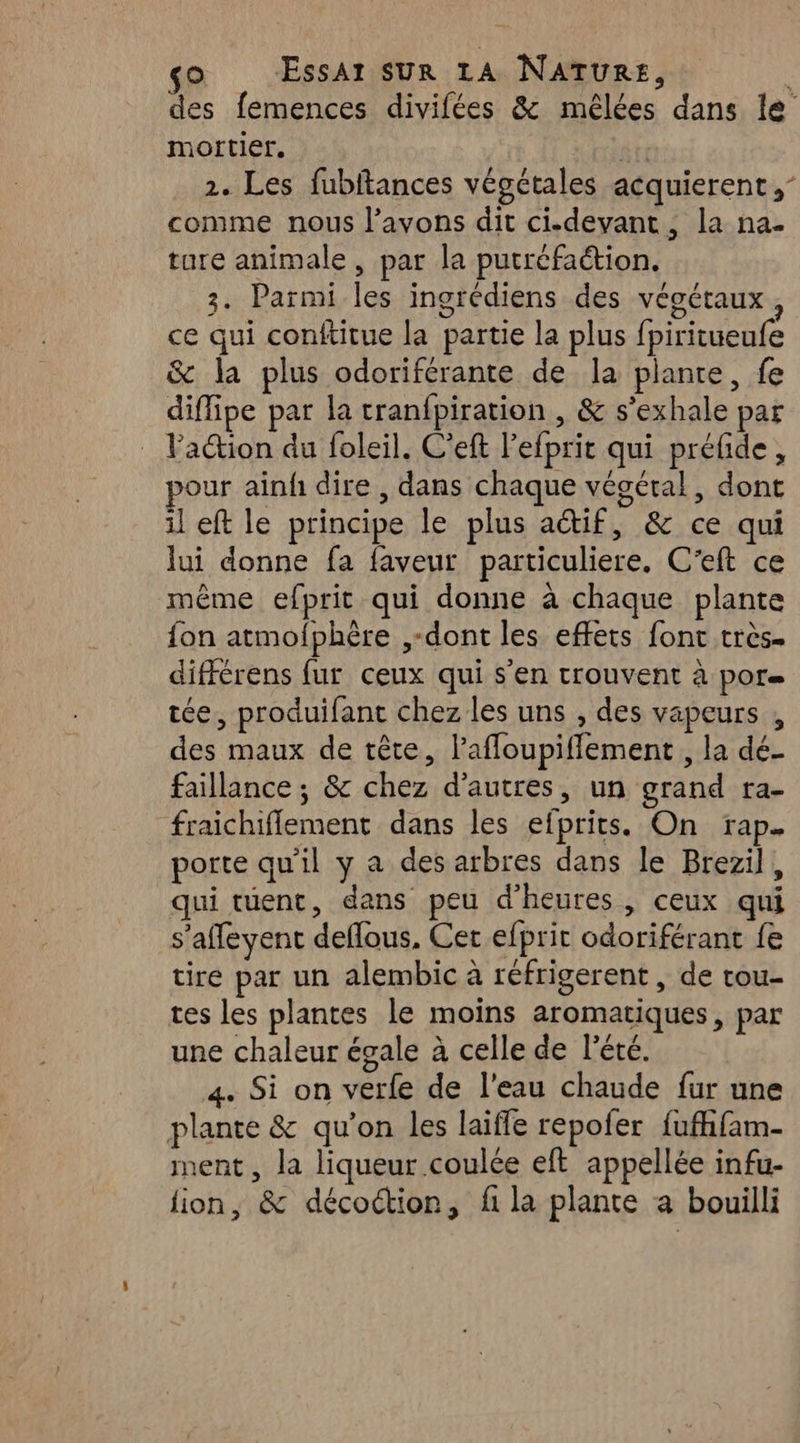 des femences divifées &amp; mêlées dans le nortier, art 2. Les fubftances végétales acquierent,- comme nous l'avons dit ci.-devant, la na. ture animale, par la putréfaétion. 3. Parmi les ingrédiens des végétaux, ce qui conftitue la partie la plus fpiritueufe &amp; la plus odoriférante de la plante, fe diflipe par la tranfpiration , &amp; s’exhale par lation du foleil. C’eft l’efprit qui préfide, our ainfh dire , dans chaque végétal, dont il eft le principe le plus actif, &amp; ce qui lui donne fa faveur particuliere, C’eft ce même efprit qui donne à chaque plante {on atmofphère ,-dont les effets font très. différens fur ceux qui s'en trouvent à por tée, produifant chez les uns , des vapeurs , des maux de tête, l’affoupiffement , la dé- faillance ; &amp; chez d’autres, un grand ra- fraichiflement dans les efprits. On rap. porte qu’il y a des arbres dans le Brezil, qui tuent, dans peu d'heures, ceux qui s’affleyent deffous, Cer efprit odoriférant fe tire par un alembic à réfrigerent, de tou- tes les plantes le moins aromatiques, par une chaleur égale à celle de l'été. 4. Si on verfe de l'eau chaude fur une plante &amp; qu’on les laiffe repofer fufhfam- ment, la liqueur coulée eft appellée infu- lion, &amp; décoctior, f la plante a bouilli