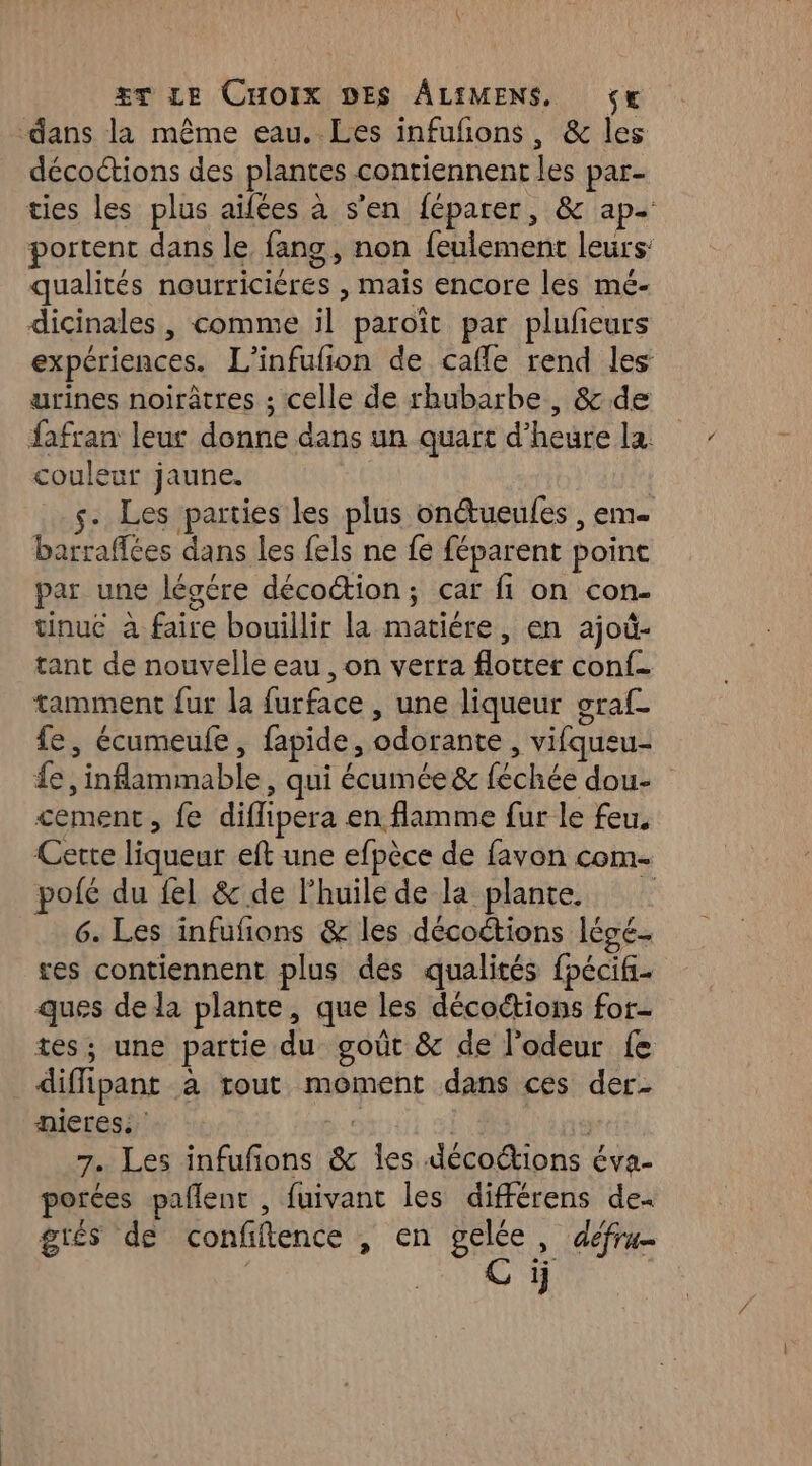 dans la même eau. Les infuñons, &amp; les décoctions des plantes contiennent les par- ties les plus aifées à s'en féparer, &amp; ap- portent dans le, fang, non feulement leurs: qualités nourricières , mais encore les mé- dicinales, comme il paroït par plufeurs expériences. L'infufion de cafle rend les urines noirâtres ; celle de rhubarbe, &amp; de fafran leur donne dans un quart d’heure la. couleur jaune. s. Les parties les plus onétueufes , em barraffées dans les fels ne fé féparent point par une légére décoétion; car fi on con- tinuc à faire bouillir la matiére, en ajoû- tant de nouvelle eau , on verra flotter conf. tamment fur la furface , une liqueur oraf_ fe, écumeufe, fapide, odorante , vifqueu- £e, inflammable, qui écumée&amp; féchée dou- cement, fe diffipera en flamme fur le feu. Cette liqueur eft une efpèce de favon com- pofé du fel &amp; de l'huile de la plante 6. Les infufons &amp; les décoctions légé. res contiennent plus des qualités fpécifi- ques dela plante, que les décoctions for tes; une partie du goût &amp; de l’odeur fe diffipant à tout moment dans ces der. nieres. : | | 7. Les infufons &amp; les décoétions éva- porées pallent , fuivant les différens de grés de confiftence , en gelée, défru- C ÿj