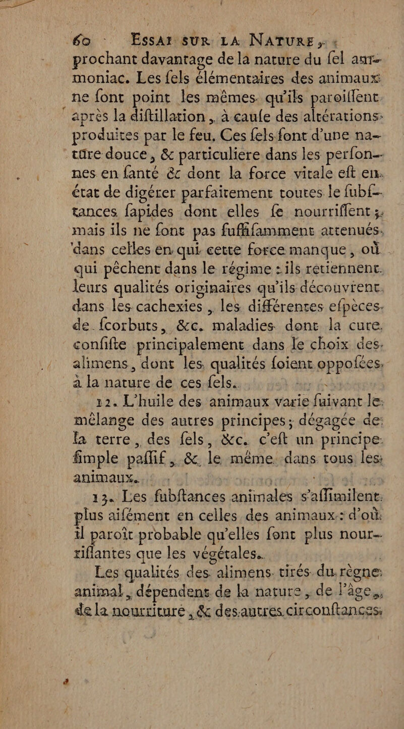 . prochant davantage de la nature du {el ant moniac. Les {els élémentaires des animaux ne font point les mêmes. qu'ils paroillent. produites par le feu, Ces fels font d’une na- nes en bon êc dont la force vitale eft en: état de digérer parfaitement toutes le fub{f- tapces fapides dont elles fe nourriffent 3. mais ils ne font pas fufffamment attenués: ‘dans celles en qui cette force manque, où qui pêchent dans le régime : ils retiennent. leurs qualités originaires qu'ils découvient. dans les cachexies , les différentes efpèces. de {corbuts, &amp;c. per al dont la cure. confifte principalement dans le choix des. alimens, dont les qualités {oient. oppolées à la ce de ces {els 12. L'huile des animaux varie dakar Je: mélange des autres principes; dégagée de: fa terre , des fels, &amp;c. ceft un “principe. fimple palif &amp;. le même. dans tous les: animaux. : 13. Les fubftances animales s ffuniiha plus aifément en celles des animaux: d’ où: il paroît probable qu’elles font plus nour- riflantes que les végétales. Les qualités des alimens. tirés. du. règne: animal ; dépendent de la nature ,;. de l’âce., de la nourriture, &amp; desautres. circonftances,
