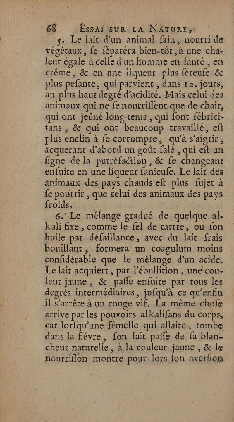 $: Le lait d'un animal fain, nourri de tégéraux, fe féparéra bien-tot “+ une cha- leur égale a celle d'un Homme en fanté , en crême , &amp; en une liqueur plus féreufe &amp; plus pefante, qui parvient, dans 12. jours, au plus haut degré d’ re Mais celui aes animaux qui ne e nortrilfent que de chair, qui ont jeûné long-tems , qui font fébrici- tans ;, &amp; qui ont beaucoup travaillé, eft plus enclin à fe corrompre, qu'à s'aigrir , acquerant d'abord un goût falé , qui ef un figne de la putréfaétion, &amp; fe “changeant enfuite en une liqueur fanieufe. Le lait des ärimaux des pays chauds eft plus fujet à fe pourrir, que celui des animaux des pays froids. 6: Le mélange gradué de quelque ak kali fixe , comme le {el de tartre, ou fon huile par défaillance, avec du Dee frais bouillant, formera un coagulum moins confidérable que le mélange d’un acide, Le lait acquiert, par l’ébullition , une cou- leur jaune , &amp; pafle enfuire par tous les degrés intermédiaires, jufqu'a ce qu'enfin 11 s'arrête à un rouge vif «Lane chofe arrive par les pouvoirs alkalifans du corps, car lorfqwune fèmelle qui allaite, tombe dans la fiévre, fon lait pafle de “a blan- cheur naturelle , à la couleur jaune , &amp; le nourriflon montre pour lors {on averGon