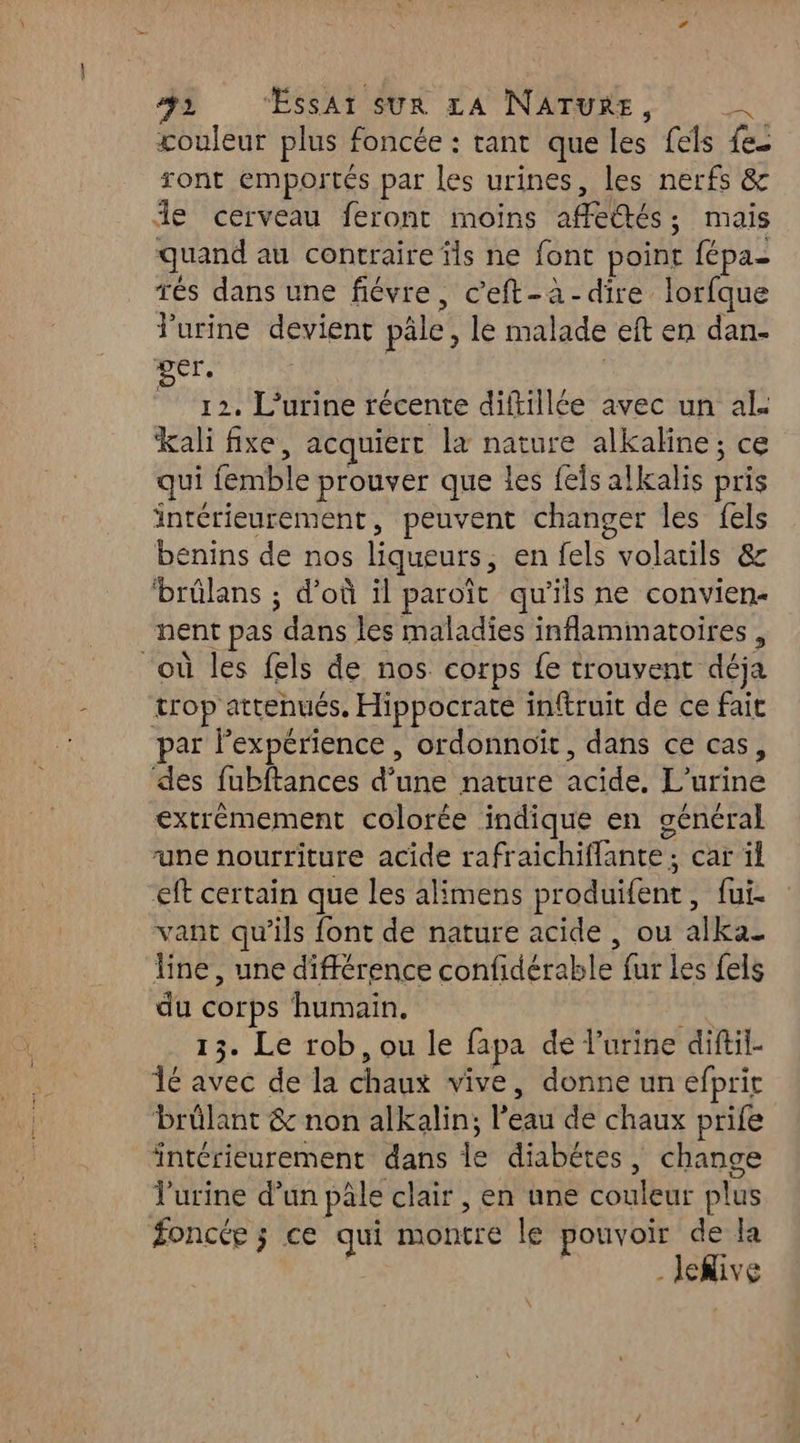 couleur plus foncée : tant que les fels fes ront emportés par les urines, les nerfs &amp; îe cerveau feront moins aféttés,; mais quand au contraire ïls ne font point fépa- rés dans une fiévre, c’eft-à-dire lorfque Purine devient pâle, le malade eft en dan- per. | À 12. L’urine récente diftillée avec un al. kali fixe, acquiert la nature alkaline ; ce qui femble prouver que les feis alkalis pris intérieurement, peuvent changer les fels benins de nos liqueurs, en {els volatils &amp; ‘brülans ; d’où il paroît qu’ils ne convien- nent pas dans les maladies inflammatoires , “où les fels de nos corps fe trouvent déja trop attenués. Hippocrate inftruit de ce fait par l'expérience , ordonnoït, dans ce cas, des fubftances d’une nature acide, L’urine extrèmement colorée indique en général une nourriture acide rafraichiflante; car il eft certain que les alimens produifent, fui. vant qu'ils font de nature acide , ou alka_ line, une différence confidérable fur les fels du corps humain. at 13. Le rob, ou le fapa de l'urine diftil- 16 avec de la chaux vive, donne un efpric brûlant &amp; non alkalin; l’eau de chaux prife intérieurement dans le diabétes, change l'urine d’un pâle clair , en une couleur plus foncée ; ce qui montre le pouvoir de la . lekive