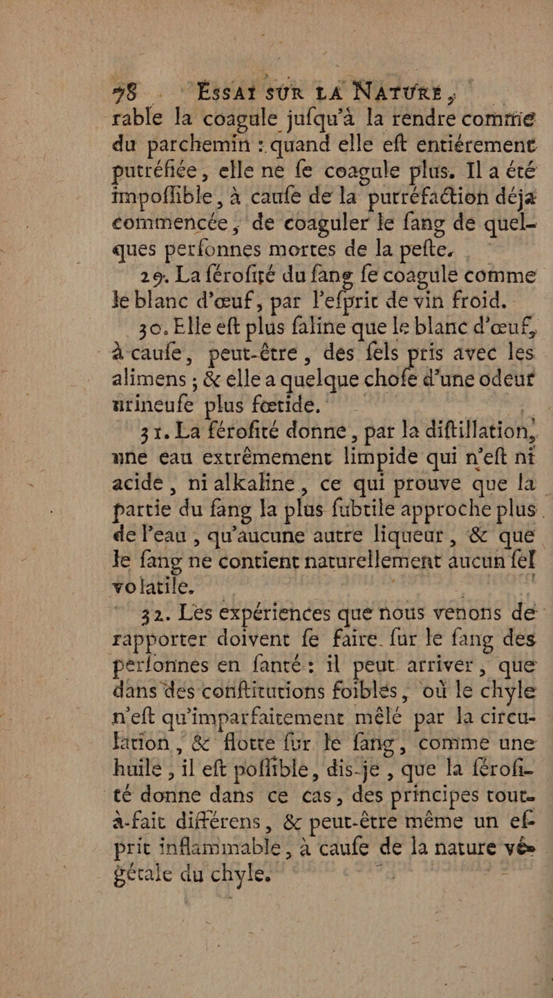 rable la coagule jufqu’à la rendre commie du parchemin : quand elle eft entiérement putréfiée, elle ne fe coagule plus. Il a été mpoflible , à caufe de la purréfaétion déja commencée ; de coaguler ke fang de quel- ques perfonnes mortes de la pefte. 29. La férofiré du fang fe coagule comme le blanc d'œuf, par l'efpric de vin froid. 30. Elle eft plus faline que le blanc d'œuf, “àcaufe, peut-être, des fels pris avec les alimens ; &amp; elle a quelque 2LM d’une odeur urineufe plus fœtide. 31. La férofité donne, par la diftillation,, une eau extrêmement limpide qui n’eft ni acide , nialkahne, ce qui prouve que la partie du fang la plus fubrile approche plus de Peau , qu'aucune autre liqueur , &amp; que Je fang ne contient naturellement aucun fel volatile. | 32. Les expériences que nous venons de rapporter doivent fe faire fur le fang des perlonnes en fanté: il peut arriver, que dans des conftitutions foiblés, où le chyle n’eft qu'imparfaitement mêlé par la cireu- Fition , &amp; floite fur le fang, comme une huile , il eft poffible, dis-je , que la fRrofi- té donne dans ce cas, des principes tout. a-fair différens, &amp; peut-être même un ef- prit inflammable , à caufe de la nature vé» gétale du chyles |