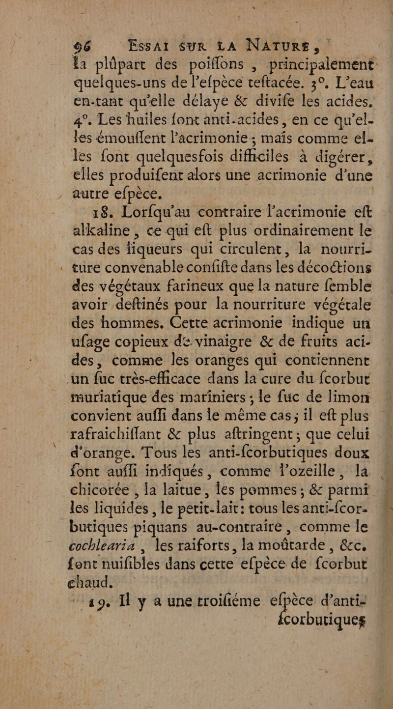 la plûparc des poiflons , principalement quelques-uns de lefpèce veftacée. 3°, L’eau en-tant qu'elle délaye &amp; divife les acides. 4°, Les huiles font anti-acides, en ce qu’el- les émouflent l’acrimonie ; maïs comme el- les font quelquesfois difhciles à digérer, elles produifent alors une acrimonie d’une autre efpèce. | 18. Lorfqu'au contraire l’acrimonie eft alkaline , ce qui eft plus ordinairement le cas des liqueurs qui circulent, la nourri. ture convenable confifte dans les décoctions des végétaux farineux que la nature femble avoir deftinés pour la nourriture végétale des hommes. Cette acrimonie indique un ufage copieux de. vinaigre &amp; de fruits aci- des, comme les oranges qui contiennent muriatique des mariniers ; le fuc de limon convient aufli dans le même cas; il eft plus d'orange. Tous les anti-fcorbutiques doux font aufli indiqués, comme lozeille, la chicorée , la laitue, les pommes ; &amp; parmi les liquides , le perit-lait: tous les anti-{cor. butiques piquans au-contraire , comme Île cochlearia , les raiforts, la moûtarde , &amp;c. font nuifibles dans cette efpèce de fcorbut £ghaud. 19, I y à une troifiéme Re d’anti- corbutiqueg