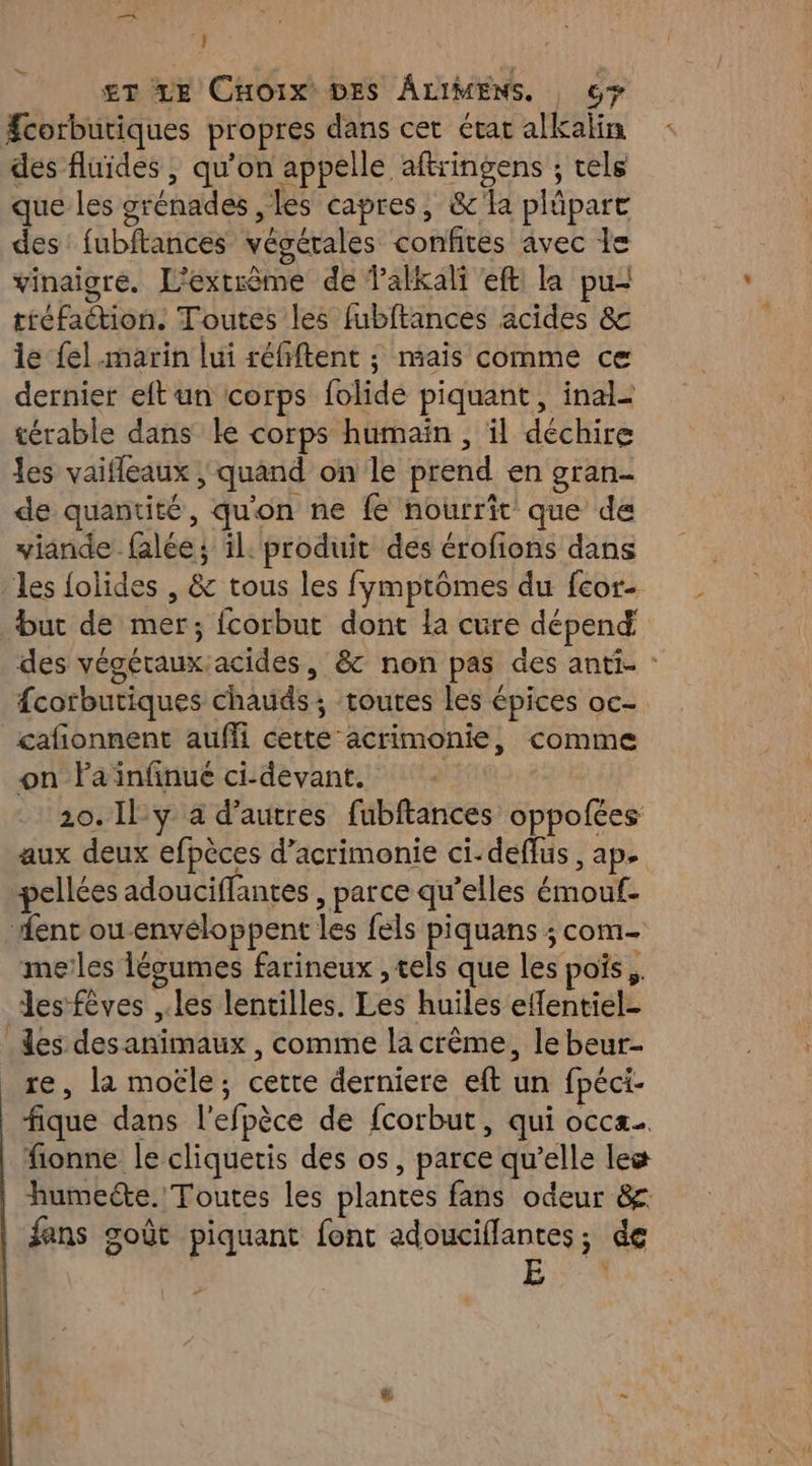 be. £T LE CHoix DES ÂLIMENS. 6 #corbutiques propres dans cet état alkalin des fluides , qu’on appelle aftringens ; rels que les grénades ,les capres, &amp;'la plûpare des fubftances végérales confites avec le vinaigre. L'extrème de Palkali eft la pu- tiéfaétion. Toutes les fubftances acides &amp;c le fel.marin lui réfiftent ; mais comme ce dernier eft un corps folide piquant, inal- térable dans le corps humaïn , il déchire les vaifleaux | quand on le prend en gran- de quantité, qu'on ne fe nourrit que de viande falée; il. produit des érofions dans les {olides , &amp; tous les fymptômes du fcor- but de mer; fcorbut dont la cure dépend des végéraux.acides, &amp;c non pas des anti. : fcorbutiques chauds; toutes les épices oc- cafionnent auffi cette acrimonie, comme on Faïnfinué ci-devant. 20. Il y à d’autres fubftances oppofées aux deux efpèces d’acrimonie ci-deflus , ap. pellées adouciffantes , parce qu’elles émouf. ent ou envéloppent les fels piquans ; com- me’les légumes farineux , tels que les pois, Jesfèves ,.les lentilles. Les huiles effentiel- des desanimaux , comme la crême, le beur- re, la moële; cette derniere eft un fpéci- fique dans l’efpèce de fcorbut, qui occa. fionne le cliquetis des os, parce qu’elle leæ humecte. Toutes les plantes fans odeur &amp; fans goût piquant font adouciflantes; de | E 7