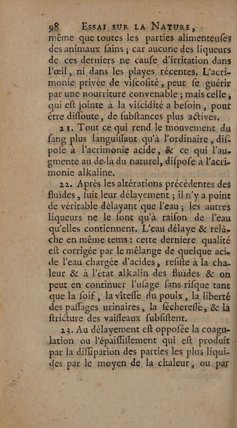 même que toutes les parties alimenteufes des animaux fains ; car aucune des liqueurs de. ces derniers ne caufe d'irritation dans l'œil, ni dans les playes récentes, L’acri. monie privée de vifcofité, peut fe guérir qui eft jointe à la vifcidité a befoin, pout être difloute, de fubftances plus aétives, 21. Tout ce qui rend.le mouvement du fang plus lanouiflant qu'à lordinaire ; dif pole à l'acrimonie acide, &amp; ce qui l'au. gmente au de-la du-naturel, difpofe à lacri. monie alkaline, ; | 22. Aprés les altérations précédentes des : fluides , fuir leur délayement ; iln’y a point de véritable délayant que l’eau; les autres liqueurs ne le font qu'à raifon de l’eau qu'elles contiennent. L'eau délaye &amp; relà. che en même tems;: cette derniere qualité eft corrigée par le mélange de quelque aci. leur &amp; à l’état alkalin des fluides &amp; on peut en continuer l'ufage fans rifque tant des paffages urinaires, la fécherefle, &amp; là ftriéture des vaifleaux fubfftent. par la diflipation des parties les plus liqui. des par le moyen de la chaleur, ou. par av À