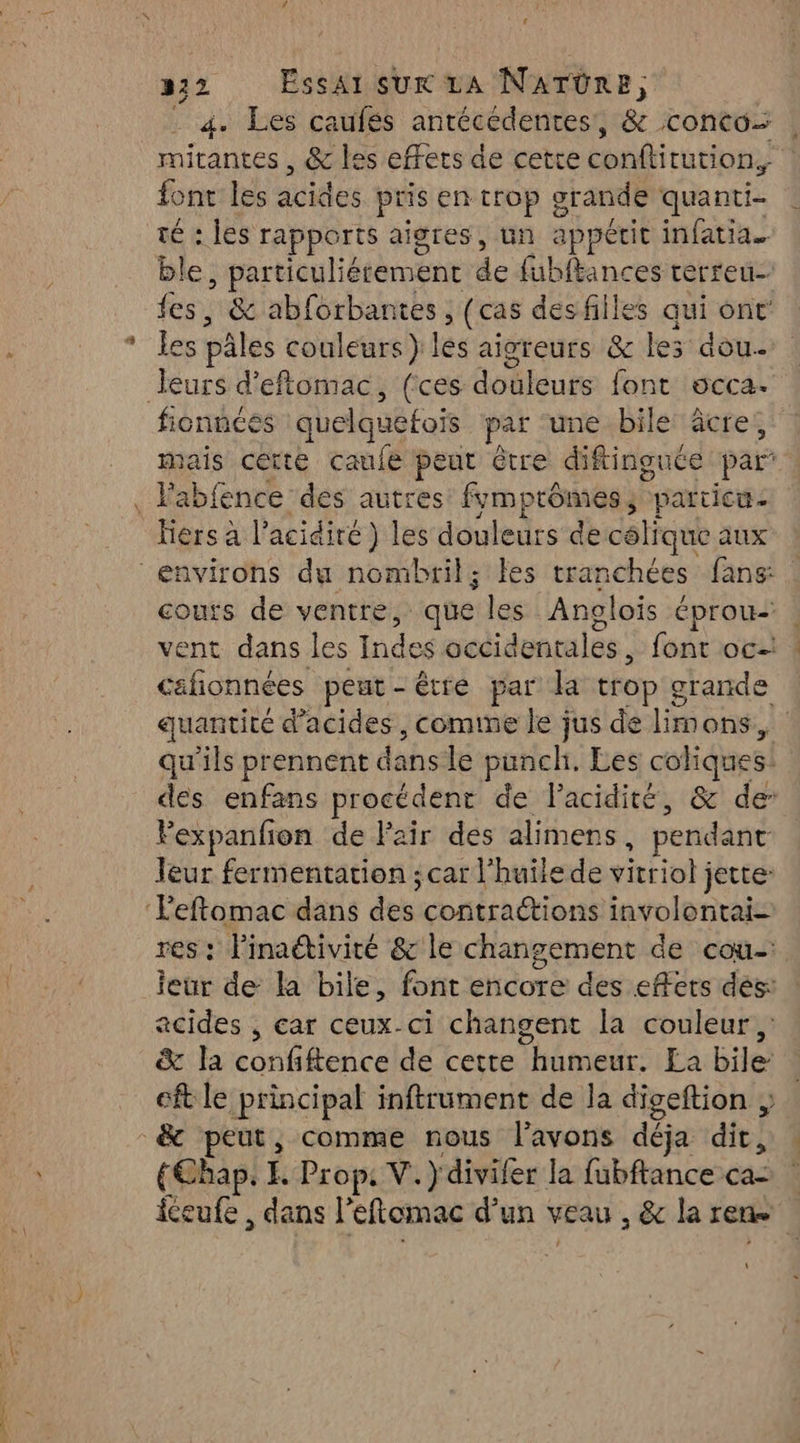 LA 222 Essarsux A N'ATÜRE, 4. Les caufés antécedentes!, & conto |: mitantes , & les effets de cetce conftitution, | font les acides pris en trop grande quanti- té : les rapports aigres, un appétit infatia. ble particulièrement de fübftances terreu- fes, & abforbantes (cas des filles aui ont les vale couleurs } lés aigreurs & les dou Leurs d’eftomac, (ces douleurs font occa. fiennces queiquétois par une bile: âcre, mes cette caule peut être diftinguce par abfence des autres fymprômes particu- x à l’acidiré) les douleurs de célique aux environs du nombril; les tranchées fans: couts de ventre, ‘que les Anglois Éprou- ent dans les Indes occidentales, font oc D peut-être par la trop & grande quantité d'acides, comime le jus de limons, qu'ils prennent dans le punch. Les coliques! des enfans procédent de lacidité, & de Fexpanfon de Fair des alimens pendant leur fermentation ; car l'huilede vittiohs jette ‘Feftomac dans des contractions involontai= res : linaétivité & le changement de cou-: eur de la bile, font encore des effets des: acides , car ceux-ci changent la couleur, & la confftence de cette humeur. La bile: : cft le principal inftrument de la digeftion & peut, comme nous l'avons déja dit, {Chap. E Prop, V.) divifer la fubftance ca- iceufe, dans l'eftomac d’un veau , & la Et \