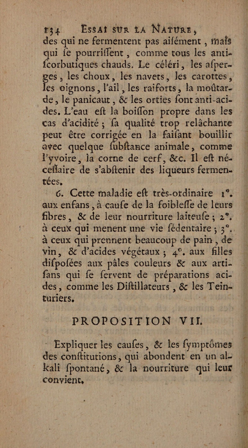 qui ie pourriffent , comme tous les anti. fcorbutiques chauds. Le céléri, les afper- ges , les choux, les navers, les carottes, les oignons, l'ail , les raiforts, la moûtar- de, le panicaut , & les orties font anti-aci- des. L'eau eft la boiflon propre dans les cas d’acidité ; fa qualité trop relâchante peut être corrigée en la faifant bouillir avec quelque fiblance animale, comme l’yvoire, la corne de cerf, &c. Il eft né- ceflaire de s’abftenir des liqueurs fermen- tées, PAUL 6. Cette maladie eft très-ordinaire 1°, aux enfans , à caufe de la foiblefle de leurs fibres, & de leur nourriture laiteufe ; 2°, à ceux qui prennent beaucoup de pain , de vin, & d'acides végétaux ; 4°, aux filles difpofées aux pâles couleurs & aux arti- fans qui fe fervent de préparations aci- turiérs, PROPOSITION VI - Expliquer les caufes, & les fymptômes des conftitutions, qui abondent en un al. Kali fpontané, & la nourriture qui leur convient, Ç 2