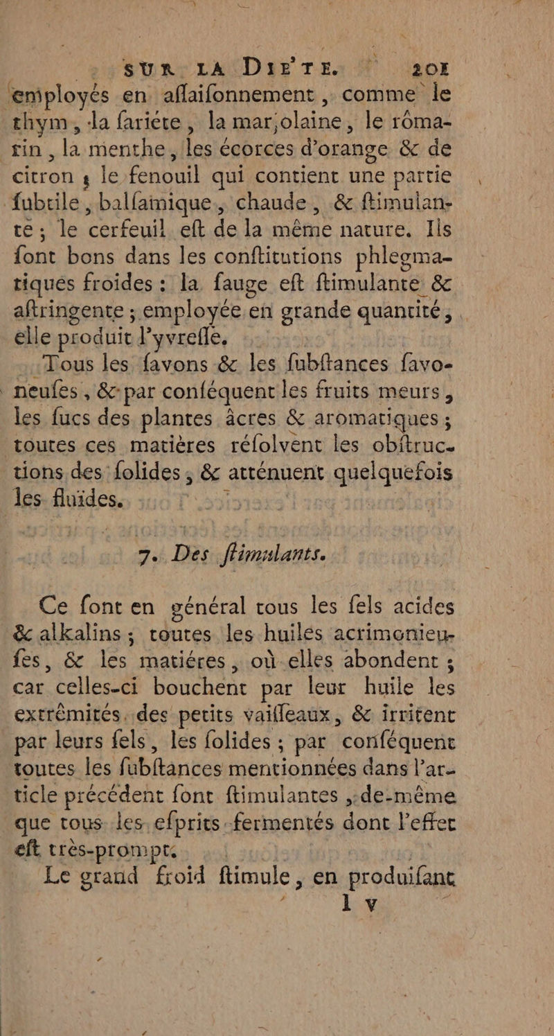 »: SUR: LA Dir TE: À 207 ‘employés en. afaifonnement , comme le thym, Ja fariéte, la mar ‘olaine , le roma- fin, la menthe, les « écorces d’ orange & de Cron s le ÉROT qui contient ae partie Ruth ; balfamique, chaude , & ftimulan- +: le sir eft Le la nôtre nature. Jis te bons dans les conftitutions phlegma- tiqués froides : la fauge eft ftimulante & aftringente ; employée.en grande quantité, . elle pr odn p yvrefle, Tous les favons & les fabftances favo- neules , &- par conféquent les fruits meurs les fucs des plantes âcres & aromatiques ; toutes ces matières réfolvent les SEnce tions des folides ; & atténuent quelquefois les. fluides. 7. Fr fhimilants. Ce font en général tous les fels acides & alkalins; routes les huilés acrimenieu- fes, & les matiéres, où elles abondent ; car “helles 4 pa Hp par leur huile fe extrémités. des petits vailleaux, & irritent _ par leurs fels, les folides ; par Hotfé uen toutes les fi Ébilarbes mentionnées dans l’ar- ticle précédent font ftimulantes ,:de-même que tous. les efpritsfermentés dont l'efer eft très-prompt. Le grand froid fimule , en produifant 1 v