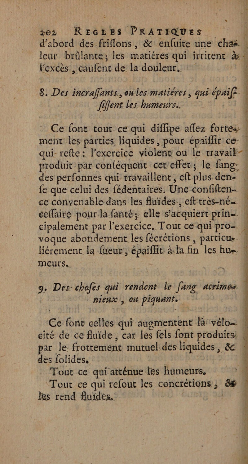 %ez Reczes PRATIQUES F: d’abord des friflons, & enfuite une cha : leur brûlante; les matiéres qui irritent à! Fexcès , caufenc de la douleur. ‘4 8. Des incraffants, onles matiéres, qui épaif2 fent les humeurs. 4 Ce font tout ce qui diflipe affez fortes ! ment les parties liquides, pour épaiflir ce- ! qui- refte : l’exercice violent ou le travaik-® produit par conféquent cet'effet; le fang: des perfonnes qui travaillent, eft plus den- . fe que celui des fédentaires. Une confiften- ce convenable dans les Auides., efttrès-né… : ceffaire pour la fanté; elle s’'acquiert prin= cipalement par l'exercice. Tour ce qui pro= voque abondement les fécrétions , particu Hérement la fueur, épaiflir à.la fin les hu meurs. 9. Des-chefes qui rendent le jang acrimos - Hiense, 06 piquante. Ce font celles qui augmentent là: vélo… cité de ce fluide, car les fels font produits; par le frottement mutuel des liquides, & des folides, | Tout ce qui'atténue les humeurs. Tout ce qui refout les concrétions ; ë$ les rend fluides, | nent. ie ronge hé macrslns ne À: DAS Er ne =