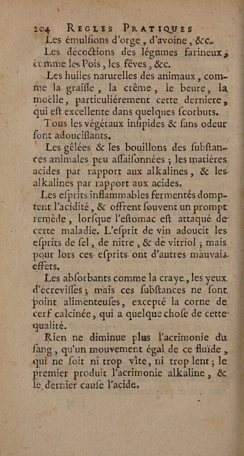 Les émulfons d'orge, d'avoine , &c. Les decocions des légumes farineux à £omrne les Vois , les fêves BC. Les huiles narurélles'des animaux , COM Me la graïille , la crème, le beure, la moëlle, particuliérement certe derniere , qui ef excellente dans quelques fcorbuts.. Tous les végétaux infipides & fans odeur font A cie Les gélées & Îles bouillons des fubftan.… ces animales peu affaifonnées ; les matiéres. acides par rapport aux alkalines . & les. alkalines par rapport aux acides. Les efprits inflammables fermentés domp- tent l'acidité, & offrent fouvent un prompt remède , lorfque leftomac eft attaqué de cette PTS L'efprit de vin adoucit les efprits de fel, de nitre , & de vitriol ; mais. pour lors Lu pois dut d’autres M effets. Les abforbants comme la craye., les yeux d’écrevifles ; mais ces fubftances ne font point alimenteufes, excepté la corne de cerf calcinée, qui a “quelque chofe de cette: qualité. _ Rien ne PH plus l’acrimonie du fan ng, qu'un mouvement égal de ce fluide, qui ne foit nitrop vite, ni trop lent; le premier produit V'acrimonie alkaline, & le dernier caufe l'acide,