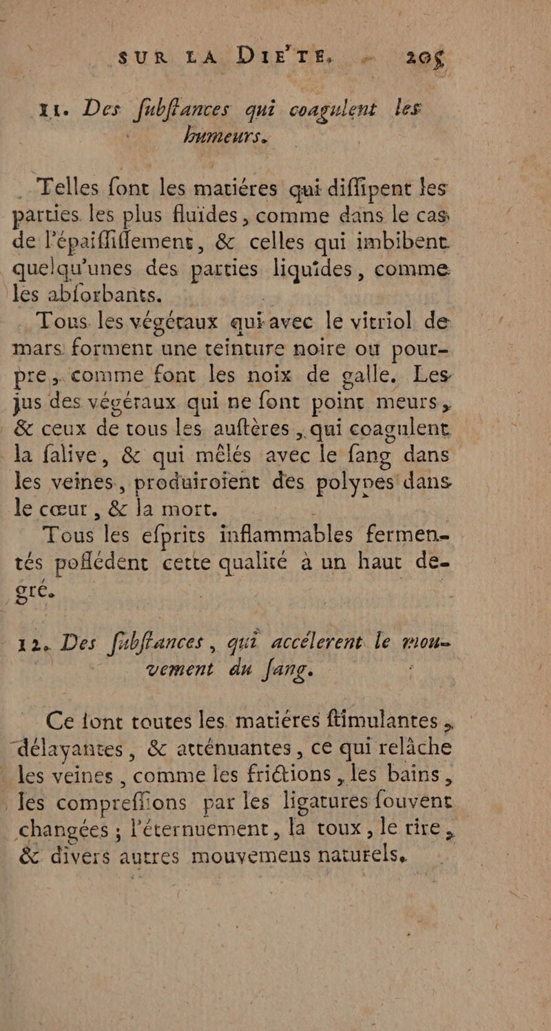 ‘SUR LASDAHE TE, Le 290$ x. Des fubffances qui coagulent les humeurs. Telles A les matières qui diffipent les parties les plus fluides , comme dans le cas: de rhone. & Toile qui imbibent quelqu’unes des parties liquides, comme les abforbants. Tonus les végéraux qui avec le vitriol de mars forment une teinture noire où pour- pr re. comme font les noix de galle. Les jus 18e végéraux qui ne font point meurs, | & ceux de tous les. auftères ; qui coagulent la falive, & qui mêlés avec le fang dans les veines, produiroïient des polynes: dans le cœur We la mort. Tous les efprits RMI OIES fermen- tés poflédent cette qualité à un haut de- gré. 12. Des fabffances, qui accélerent le mou. vement du fans. Ce lont toutes les matiéres ftimulantes . délayantes, & atténuantes , ce qui relâche | les veines, comme les friétions , les bains, . les compreffions par les ligatures fouvent changées ; l'éternuement, ha roux , le rire, & divers autres Mouvemens naturels,