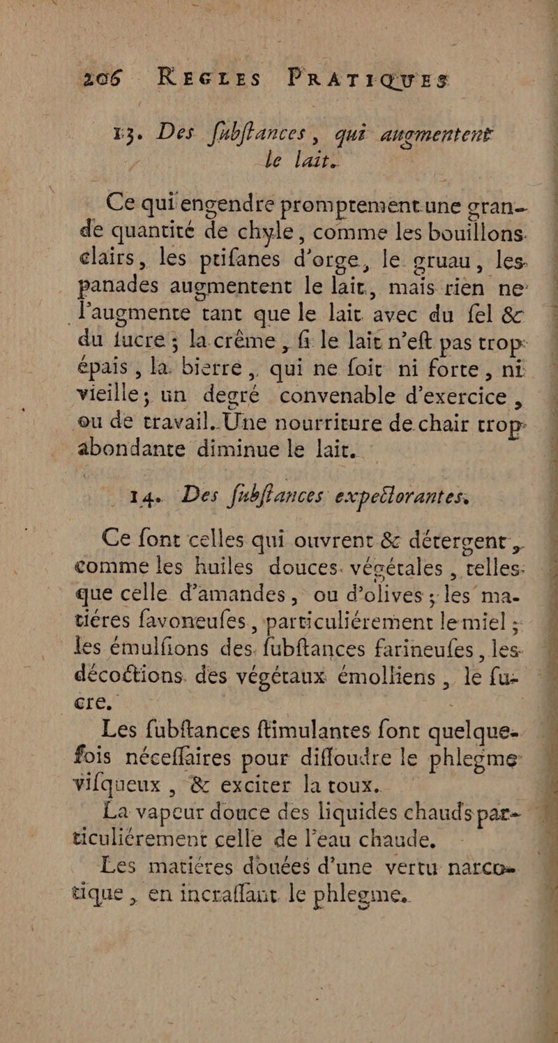 13. Des fubffances » Qué angmentent / le lait. | Ce qui engendre promptrementune gran de quantiré de chyle, comme les bouillons. clairs, les ptifanes d'orge, le gruau , les- panades augmentent le lait, maïs rien ne: laugmente tant que le lait avec du fel & du fucre ; la crème , f le lait n’eft pas trop: épais , la. bierre,. qui ne foir ni forte, ni vieille; üun degré convenable d'exercice , ou de travail. Une nourriture de chair trop abondante diminue le lait. 14. Des fubflances expeilorantes, Ce font celles qui ouvrent & dérergent., comme les huiles douces. vécérales , elles: que celle d’amandes, ou d’olives ; les’ ma- tiéres favoneufes, particuliérement le miel ; les émulfions des. fubftances farineufes , les: décoétions. des végéraux émolliens , le fu: ce. | Les fubftances ftimulantes font quelque- fois néceflaires pour diffoudre le phleome: Vifqueux , & exciter latoux. ticuliérement celle de l’eau chaude, Les matiéres douces d’une vertu narco tique , en incraflaut le phlegme, PORT TT, ptet Din