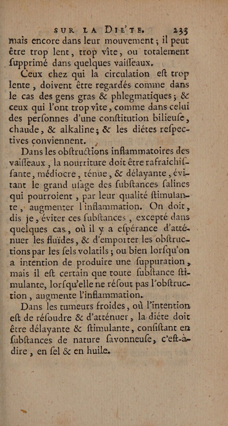 mais encore dans leur mouvement ; il peut être trop lent, trop vite, ou totalement fupprimé dans quelques vaifleaux, Ceux chez qui la circulation eft trop lente , doivent être regardés comme dans le cas des gens gras & phlegmatiques ; & ceux qui l'ont trop vite, comme dans celui des perfonnes d’une conftitution bilieufe, chaude, & alkaline; & les diétes refpec- tives conviennent. , Dans les obftructions inflammatoires des _vaiffeaux , la nourriture doit être rafraichif- fante, médiocre, ténue, & délayante , évi- tant le grand ufage des fubftances falines qui pourroient , par leur qualité ftimulan- te, augmenter l'inflammation. On doit, dis je éviter ces fubitances , excepté dans quelques cas, où il y a efpérance d’arré. nuer les fluides, & d’emporter les obftruc. tions par les fels volatils ; ou bien lorfqu'on a intention de produire une {uppuration, mais il eft certain que toute fubitance fti- mulante, lorfqu’elle ne réfour pas l’obftruc. tion, augmente l’inflammation. Dans les tumeurs froides, où l'intention eft de réfoudre & d’atténuer , la diète doit être délayante & ftimulante, confiftant en fubftances de nature favonneule, c’eft-a. dire , en {el & en huile,