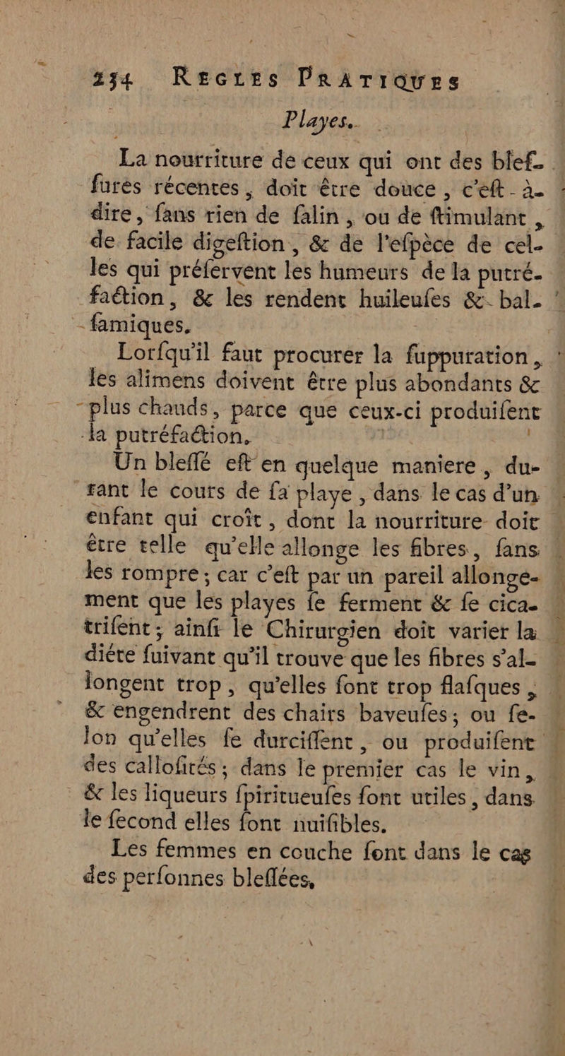 LS Le 234 Recres PRATrques | Playes. farés récentes , doit être douce , c’eft- à. dire, fans rien de falin , où de ftimulant , de facile digeftion , & de l'efpèce de cel. les qui préfervent les humeurs de la putré- faétion, & les rendent huileufes &: bal. . -famiques. À... les alimens doivent être plus abondants & “plus chauds, parce que ceux-ci produifent la putréfaion, Un bleffé eft en quelque maniere, du- _fant le couts de fa playe , dans le cas d’un “les rompre ; car c’eft par un pareil allonge. ment que les playes fe ferment & fe cica- trifent ; ainfi le Chirurgien doît varier la diète fuivant qu’il trouve que les fibres s’al- nc. & engendrent des chairs baveufes; ou fe- des callofités ; dans le premier cas le vin, & les liqueurs fpiritueufes font utiles, dans. le fecond elles font nuifibles. Les femmes en couche font dans le cas des perfonnes bleflées,