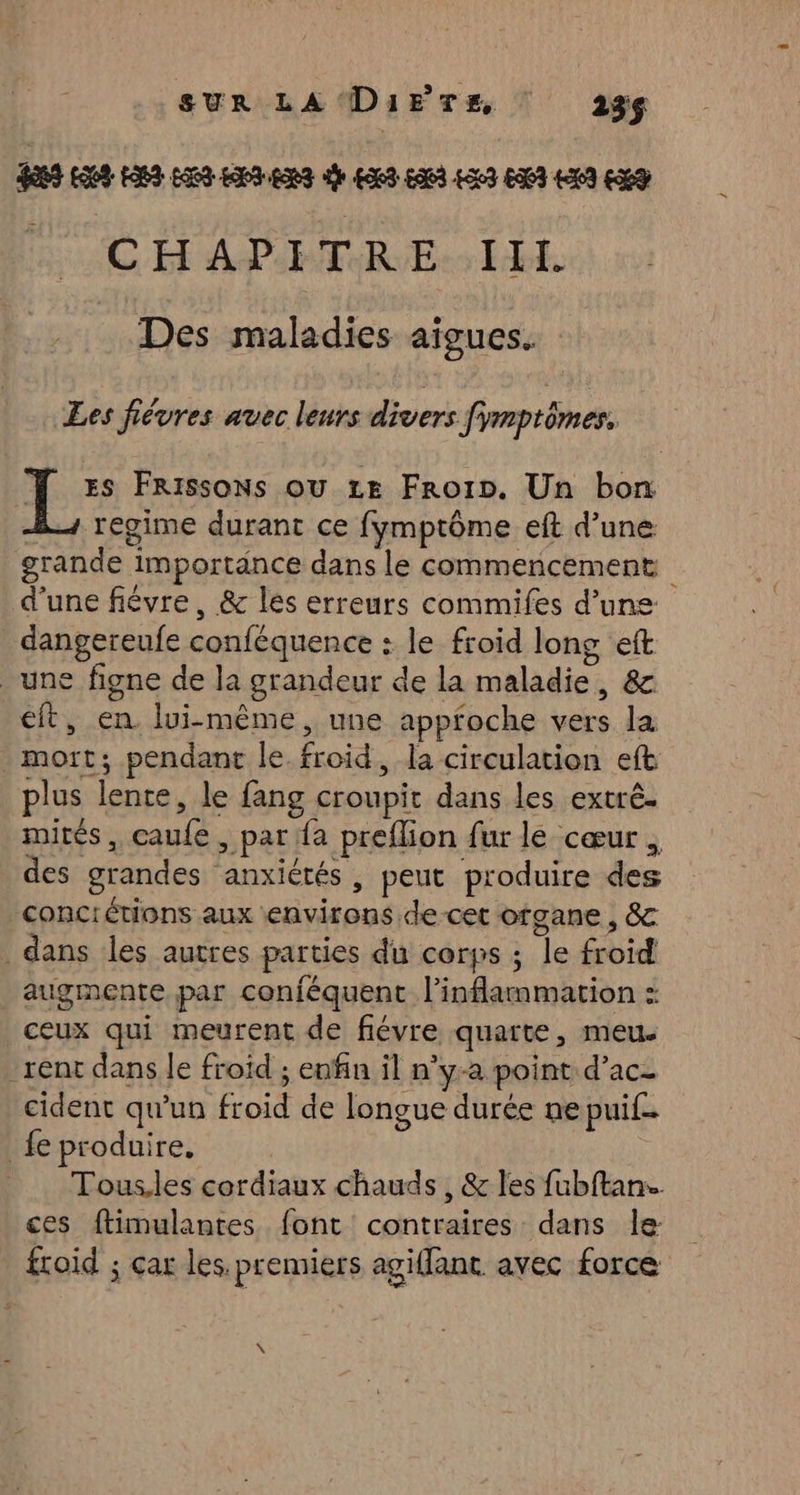 SUR LA Di1E TE | 23 CHAPITRE IH. Des maladies aigues. Les fiévres avec leurs divers fimptômes. De FRissons ou Le Froin. Un bon = regime durant ce fymptôme eft d’une grande importance dans le commencement d'une fiévre, & les erreurs commifes d’une: dangereufe conféquence : le froid long eft une figne de la grandeur de la maladie, & eft, en lui-même, une appfoche vers la mort; pendant le. froid, la circulation eft plus lente, le fang croupit dans les extrê. mités, caufe, par fa preflion fur le cœur , des grandes anxiétés, peut produire des conciétions aux environs de cet organe, & dans les autres parties du corps ; le froid augmente par conféquent l’inflammation : ceux qui meurent de fiévre quarte, meu. ‘rent dans le froid ; enfin il n’y-a point d’ac- cident qu'un froid de longue durée ne puif.. fe produire, Tous.les cordiaux chauds, & les fubftans. ces ftimulantes font contraires dans le froid ; çar les. premiers agifanc avec force LÀ
