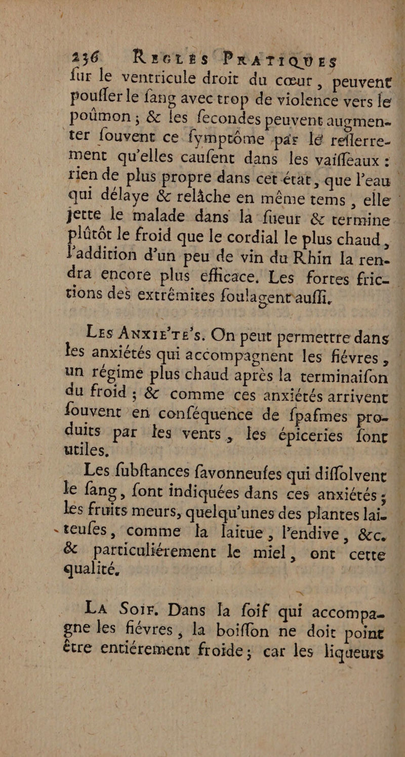 fur le ventricule droit du cœur , peuvent | poufler le fang avec trop de violence vers le | poümon; & les fecondes peuvent augmen- ter fouvent ce fymptôme par lé reïlerre- ment qu'elles caufent dans les vaifleaux : rien de plus propre dans cet état, que l’eau qui délaye & relâche en même tems elle jette le malade dans la füeur & termine plûtôt le froid que le cordial le plus chaud, l'addition d’un peu de vin du Rhin la ren. dra encore plus efficace, Les fortes fric- tions des extrémites foulagent'auffi. Les Anx1ere's. On peut permettre dans les anxiétés qui accompagnent les févres , | un régime plus chaud après la terminaifon du froid ; & comme ces anxiétés arrivent | fouvent en conféquénce de fpafmes pro- | duits par les vents, les épiceries fonc utiles, | Les fubftances favonneufes qui diffolvenc le fang, font indiquées dans ces anxiétés ; les fruits meurs, quelqu’unes des plantes lai. “teufes, comme la laitue, Pendive, &c. & particuliérement le miel, ont cette qualité, | ke . LA Soir, Dans Ia foif qui accompa. gne les fiévres, la boiffon ne doit point être entiérement froide; car les liqueurs
