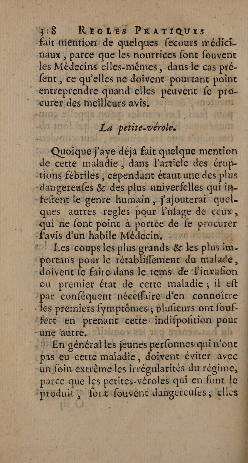 fair mention de quelques fecours médici- naux , païce que les nourrices font fouvent les Médecins elles-mêmes, dansle cas pré- {ent, ce qu’elles ne doivent pourtant point “entreprendre quand elles peuvent fe pro- ” “curer des meilleurs avis. PESTE La petite-vérole. Quoique j'aye déja fait quelque mention de cette maladie | dans Particle des érup- tions fébriles ; cependant étant une des plus -dangereufes &amp; des plus univerfelles qui in- -feftent le-genre humain , j'ajouterai quel- ques autres regles pour Pufage de ceux, sh ne font point à portée de fe procurer -Pavis d’un habile Médecin. 20 ur TOR 2! Les conps les plus grands &amp; les plus im. “portans pour le rétabliffement du malade, -doivent {e faire dans le. tems: de ‘linvafñon ou premier état de cette maladie ; il eft “Les premiers fymprômes:; plufieurs ont fouf- ‘fért ‘en prenant cette: indifpofition pour -uné autre. !! n'es ny inv 4h _.: En'général les jeunes perfonnes:qui n’ont _pas eu cette maladie, doivent: éviter avec un foin extrême les irrégularités du régime, parce que les perites-véroles qui en font le ‘produit , fontfouvent dangereules ; elles DR Le A oc de ce