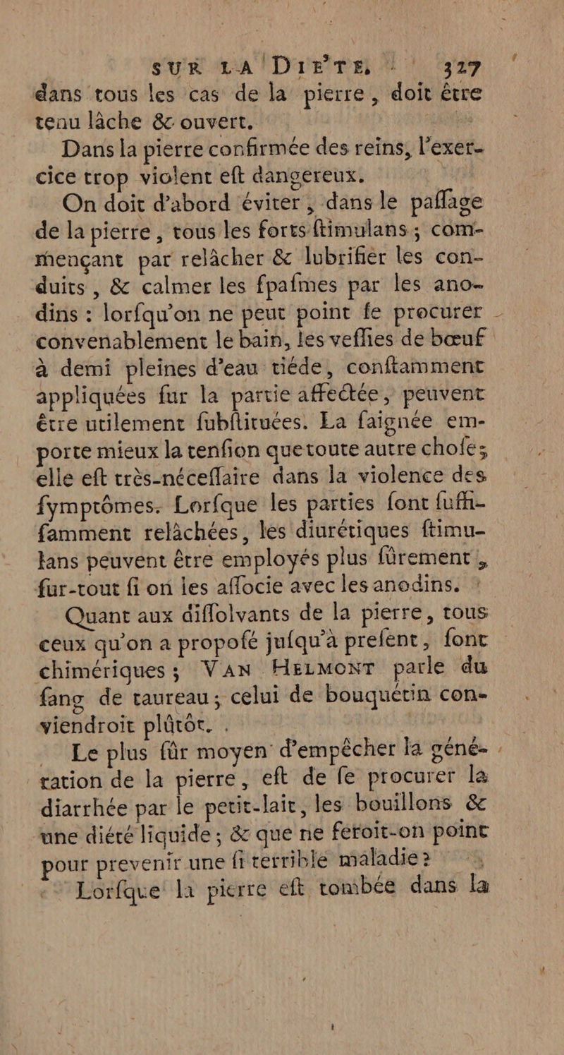 dans tous les cas de la pierre, doit être tenu lâche &amp;c ouvert. ANR Dans la pierre confirmée des reins, l'exer- cice trop violent eft dangereux. On doit d’abord éviter ; dans le paflage de la pierre , tous les forts ftimulans ; com- mençant par relâcher &amp; lubrifier les con- duits , &amp; calmer les fpafmes par les ano- convenablement le bain, les veflies de bœuf à demi pleines d’eau tiéde, conftamment appliquées fur la partie affectée, peuvent être utilement fubftituées. La faignée em- porte mieux la tenfion quetoute autre chofé; elle eft très-néceflaire dans la violence des fymprômes. Lorfque les parties font fufh- famment relächées, les diurétiques ftimu- fans peuvent être employés plus fürement, fur-tout fi on les affocie avec les anodins. Quant aux diflolvants de la pierre, tous ceux qu'on a propofé jufqu’a prelent, font chimériques ; Van Hezmonr parle du fang de taureau; celui de bouquérin con- viendroit plûtot. . _ Le plus für moyen d’empêcher la géné- tation de la pierre, eft de fe procurer la diarrhée par le petit-lair, les bouillons &amp; une diété liquide ; &amp; que ne feroit-on point pour prevenir une fiterrible maladie? Lorfque la pierre eft tombée dans la Ce