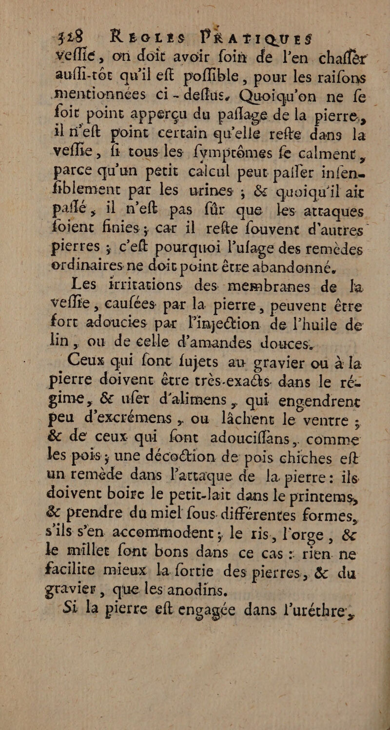 z 318 REozrs PRATIQUES ÿ veflie, on doit avoir foin de l’en. chaffèr _ aufli-toc qu’il eft poflible , pour les raifons foit point apperçu du pañlage de la pierre, il n’eft point certain qu’elle refte dans la veflie, fi tous les {fymprômes fe calment, parce qu'un petit calcul peut pafler infen. fiblement par les urines ; &amp; quoiqu'il ait SRE RES D pafñlé, il n’efk pas für que les atraques pierres ; c’eft pourquoi l’'ufage des remèdes ordinaires ne doit point être abandonné. Les irritations des membranes de la veflie , caufées par la pierre, peuvent être fort adoucies par l'injection de l'huile de lin , ou de celle d'amandes douces, Ceux qui font fujets au gravier ou à la pierre doivent être très-exacs. dans le ré: gime, 6 ufér d'alimens, qui engendrent peu d’excrémens , ou lâchent le ventre ; &amp; de ceux qui font adouciflans,. comme les pois; une décoétion de pois chiches eft un remède dans l’artaque de la pierre: ils doivent boire le petit-lait dans le printeras, &amp; prendre du miel fous différentes formes, s'ils s’en accommodent; le ris, l'orge , &amp; le millet font bons dans ce cas : rien. ne facilite mieux la fortie des pierres, &amp; du gravier , que les anodins. Si la pierre eft engagée dans l'uréchre:,