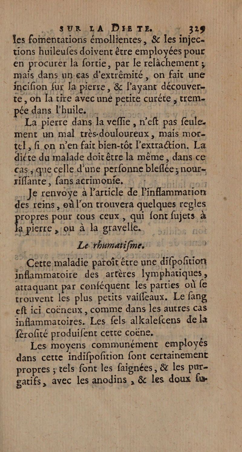 ..n SURALA Ps TE. | 41 328 les fomentations émollientes, &amp; [es injec- tions huileufes doivent être employées pour en procurer la fortie, par le relâchement ; mais dans un.eas d’extrêmité , on fait une incifion fur Ja pierre, &amp; l'ayant découver. te, oh la tire avec uné petite curéte , trem- péedans Chuile 5 vire La pierre dans. la veffie , n’eft pas feule. ment un mal trés-douloureux, mais mor- tel, fi on n’en fait bien-tôt l'extraction. La diére du malade doit être la même, dans.ce cas ;que celle d'une perfonne bleflée; nour- riflante , fans acrimonie, | é* … Je renvoye à Particle de linflammation des reins, où l’on trouvera quelques regles PEUR pour tous ceux, qui font fujets à a pierre , ou à la gravelle. M Le-rhumatifmes Cette maladie paroît être une difpofñtion inflammatoire des artères lymphatiques, attaquant par conféquent les parties où fe trouvent les plus petits vaiffeaux. Le fang eft ici coëneux, comme dans les autres cas inflammatoires. Les fels alkalefcens dela férofité produifent cette coëne. Les moyens communément employés dans cette indifpofition font certainement propres ; tels font les faignées, &amp; les pur- gatifs, avec les anodins , &amp; les doux fu
