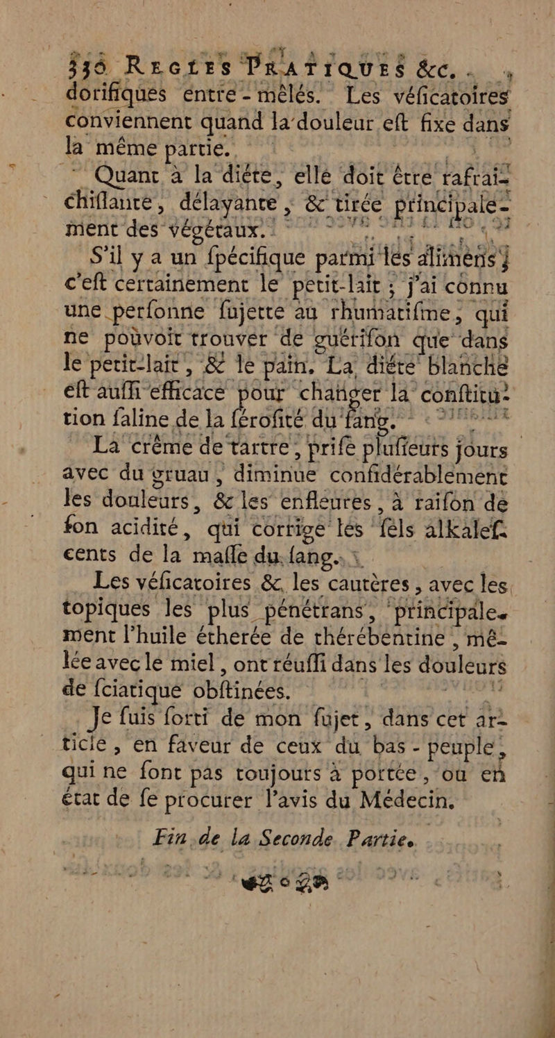 ET Rx DESE PRATIQUES MECiA à dorifiques entre-mêlés. Les véf atoires conviennent quand la’ douleur ef fixe dans la même partie. © Quant à la diété, elle doit é être HAE chiflante, délayante , &amp; tirée rie ment des végétaux. ( S'il y a un fpécifique parmi {és diitègs) c'eft certainement le petit-lait ; j'ai connu une pérfonne fujette au rhumatifme, qui ne pouvoir trouver de guétifon que ‘dans le peric-lair, &amp; le pain. PA diére blanche éft auf efficace pour chañger la” conftitu- tion faline, de la Écofeé du 1 de nt car vu avec du vruau, De confidérablemenc les douleurs , &amp; les enfleures , à raifon de fon acidité, qui corrige lés false alkalef: cents de la mafle du. {ang : Les véficatoires &amp;, les cautères , avec les. topiques les plus pénétrans, ‘prindpdle. ment l’huile étherée de Ré HAAUAE , méz lée avec lé miel, ont réuffi dans les douleurs de {ciatique obftinées. Ju Je fuis forti de mon fujet, dans cet ar ticie , en faveur de ceux du bas - peuple, qui ne font pas toujours à portée, où en état de fe procurer l’avis du Médecin. Fin de la Seconde. Partie. POTECS Road Ch D 0 rod né k bon
