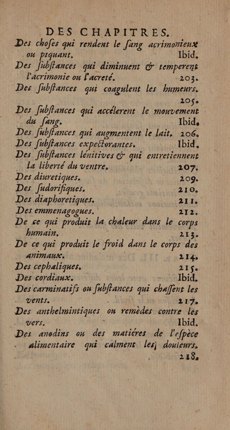 Des chofes qui rendent le [ang acrimonieux Oh piquant, Ibid, Des Jublfances qui diminuent © temperent l'acrimonie ou l'acreté. 203. Des Jfubffances qui coagulent les humeurs. | | 120$ Des fublances qui accélerent le mouvement | du fang. LOVE HD TE Des fubffances qui augmentent le lait, 106. Des fubltances expettorantes, Ibid. Des fublfances lénitives @ qui entretiennent … da liberté du ventre, 207, Des dinretiques. 209. Des fudorifiques. | .:210, Des diaphoretiques. 211. Des emmenagogues. 212. De se qui produit la chaleur dans le corps bumain. LES De ce qui produit le froid dans le corps des AnimAnX. 2 14, Des cephaliques. 2I$e Des cordiaux. “Ibid, Des carminatifs on fubffances qui chaffent les vents. L | 217, Des anthelmintiques on remédes contre les Vers. * Ibid, Des anodins on des matiéres de lefpèce alimentaire qui calment les) douleurs, 218