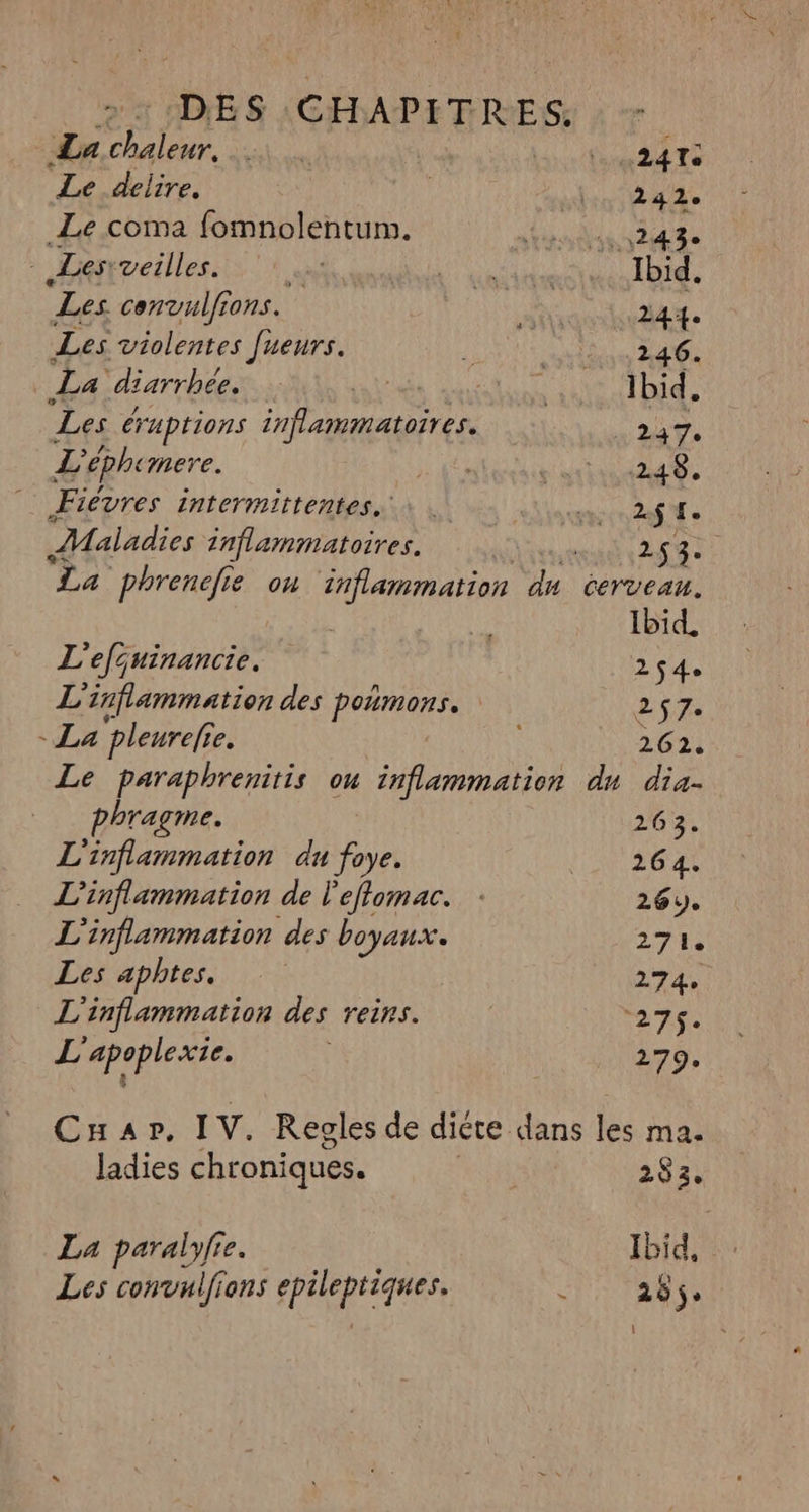 La Lu PR Lea Te Le delire, | boae Le coma fomnolentum. RCE UMR PE * Lesrveilles. d'hab R TE, Les convulions. ee 244. Les violentes [ueurs. 2 Ru REA La diarrhée. re 2 PR Ibid. Les éruptions inflammatoires. _ 247. L éphe mere. és AE Fiévres intermittentes. \ eee 2af fo Maladies 2nflammatoires. GT 2 La phrenefie on ‘inflammation du cerveau. | Li Ibid. L'efjuinancie. 254 L'inflammation des poumons. 27 - La pleurefi e. | è 262. Le paraphrenitis ou inflammation du dia- bragme. 204: L'inflammation du foye. l'E SGA L’'inflammation de l'eflomac. : 26). L'inflammation des boyaux. 274 Les aphtes. 274 L'inflammation des reins. axe Hapabirases 279. Cuar, IV. Regles de diéte dans les ma. ladies chroniques. | 283. La paralyfie. Ibid, Les convulfions FAR k 265.