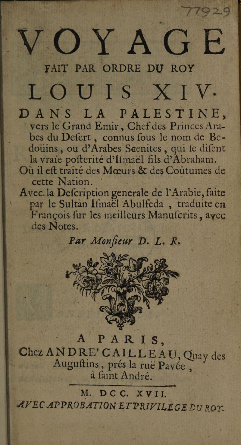 VOYAGE FAIT PAR ORDRE DU ROY EMOU TSX I V: ANS EA PAEESTENE,: vers le Grand Emur , Chef des Princes Ara- bes du Defert , connus fous le nom de Be- doùins, ou d’Arabes Scenites , qui {e difent la vraie pofterité d’If{maël fils d'Abraham. cette Nation. ‘: | Avec.la Defcription generale de l'Arabie, faite par le Sultan [fmaëel Abulfeda , traduite en François fur les meilleurs Manufcrits, ayec des Notes. Par UE eur D. LR M. DCC. XVII.