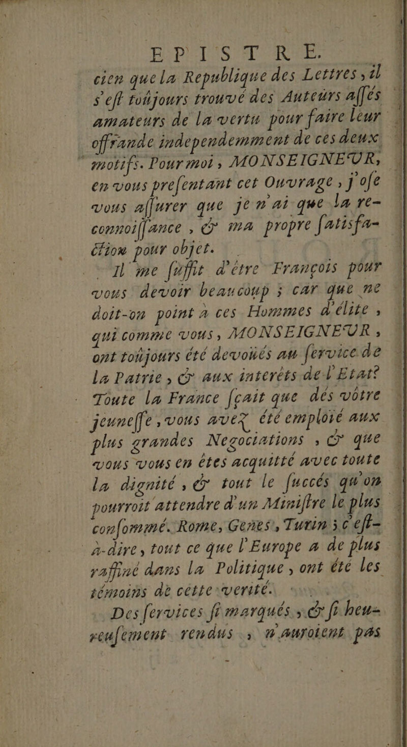 PÉDIAINS FT URNE | cien quela Republique des Lettres, il s’efl tohjours trouvé des Auteurs alfés offrande independemment de ces deux en vous prefentant cet Ouvrage j'ofe vous affurer que je n'ai que la re- connoif[ance , Ÿ MA propre fatisfa- éfion pour objet. ‘% me fuffit d'être François pour vous devoir beaucoup 3 car que ne doit-on point a ces Hommes d'élite ; qui comme vous, MONSEIGNEUR ; ont toijours été devonés at fervicede La Patrie, © aux interéts de l'Etat? Toute La France [cait que dés vôtre jeunelfe, vous ave? été emploré aux plus grandes Negociations , €” que vous vous en êtes acquitté avec toute pourroit ‘attendre d'un Miniftre le plus confommé. Rome, Genres 9 Turin 5 ceft- _à-dire, tout ce que l'Europe à de plus témoins dè cétteverité. pi Des fervices fi marqués» dr fi heu reufement. rendus |: H'AUTOICRE PAS _ TL D ea tQ Le vpn seu à ’ , . DLL NE SEE à 5 27 nl ii ad M lens cc cmt achat oh ia .