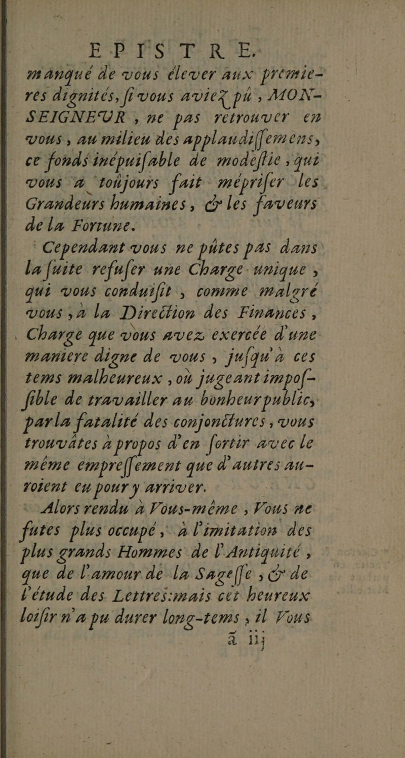 EB'PSIT'R E> mañqué de vous élever aux prémie= h res dignités, fe vous avier pu , MON- | SEIGNEUR , ne pas retrouver em | vous, au milieu des applandiffemens, ce fonds inépuifable de modeflic ; qui vous 4 ‘tohjours fait meéprifer les. Grandeurs humaines, cd les faveurs | dela Fortune. Cependant vous ne putes pas dans: la fuite refufer une Charge-unique , qui vous conduilit ; comme malcré | vous ,a la Direifion des Finances, |, Charge que vous avez exercée d'une | maniere digne de vous, jufqu'a ces tems malheureux ,où jugeant impo[- fible de travailler au bonheur publics parla fatalité des conjonifures ; vous trouvätes à propos d'en fertir avec le mème emprel] ement que d'autres au- roicnt eu pour y Arriver. Alors rendu x Vous-même ; Vous ne | futes plus occupé, à limitation des L plus grands Hommes de l'Antiquité , que de l'amour de la Sagelfe ; de l'étude des Lettres:mais cet heureux loifir n'a pu durer long-tems ; il Vous à 1}