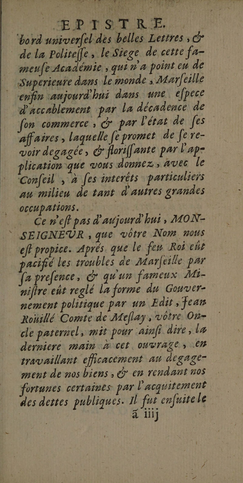 DTA FU VENUE er NU 27 # ÆRTITRSZE,.. ‘bord univerfel des belles Lettres , &amp; de la Politeffe, le Siege de cette fa- meufe Académie. qui n'a point en de Superienre dans Lemonde ; Marfeille enfin aujourd'hui dans une, efpece d'accablement par la décadence de fon commerce ; G° par l'état de [es affaires , laquelle fe promet de fe re- voir degagée, &amp; florif[ante par l'ap- plication que vous donnez, avec le Confeil , à fes interêts particuliers au milien de tant d'autres grandes OGCUpAIONS. _ Ceneffpas d'avjourd hui; MON- SEIGNEUR , que vôtre Nom mous eff propice. Aprés. que le few Roi cür pacifié les troubles de Marfeille par fz prefence, © qu'un fameux Mi- niftre eût reglé la forme du Gouver- nement politique par un Fdit ; Jean Roïillé Comte de Meflay, votre On- cle paternel > Mit pour ainfi dire, læ derniere main à ttt, ouvrage » CM travaillant efficacement au dtgage- ment de nos biens, © en rendant nos ortunes certaines PAT l'acquitement des dettes publiques. il fui enfuite Le ä ii]
