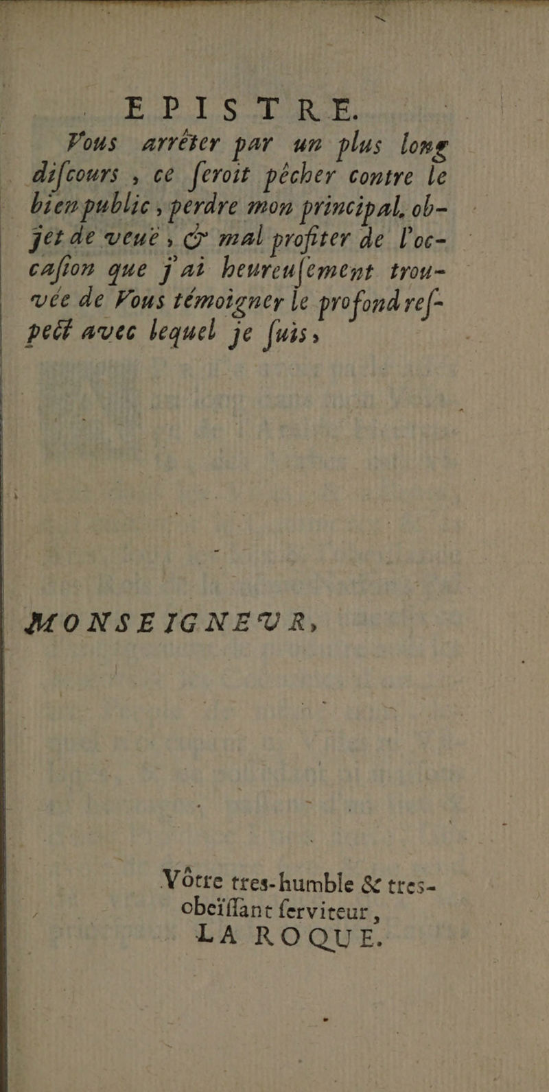 POPLL SCORE, Vous arrêter par un plus long difcours , ce feroit pêcher contre le bicmpublic , perdre mon principal, ob- jet de veuë, © mal profiter de l'oc- cafion que j'ai heureu[ement trou vée de Vous témoigner le profond ref- peit avec lequel je [uis, | MONSEIGNEVR, ñ Vôtre tres-humble &amp; tres- obcïflant ferviteur , LA ROQUE.