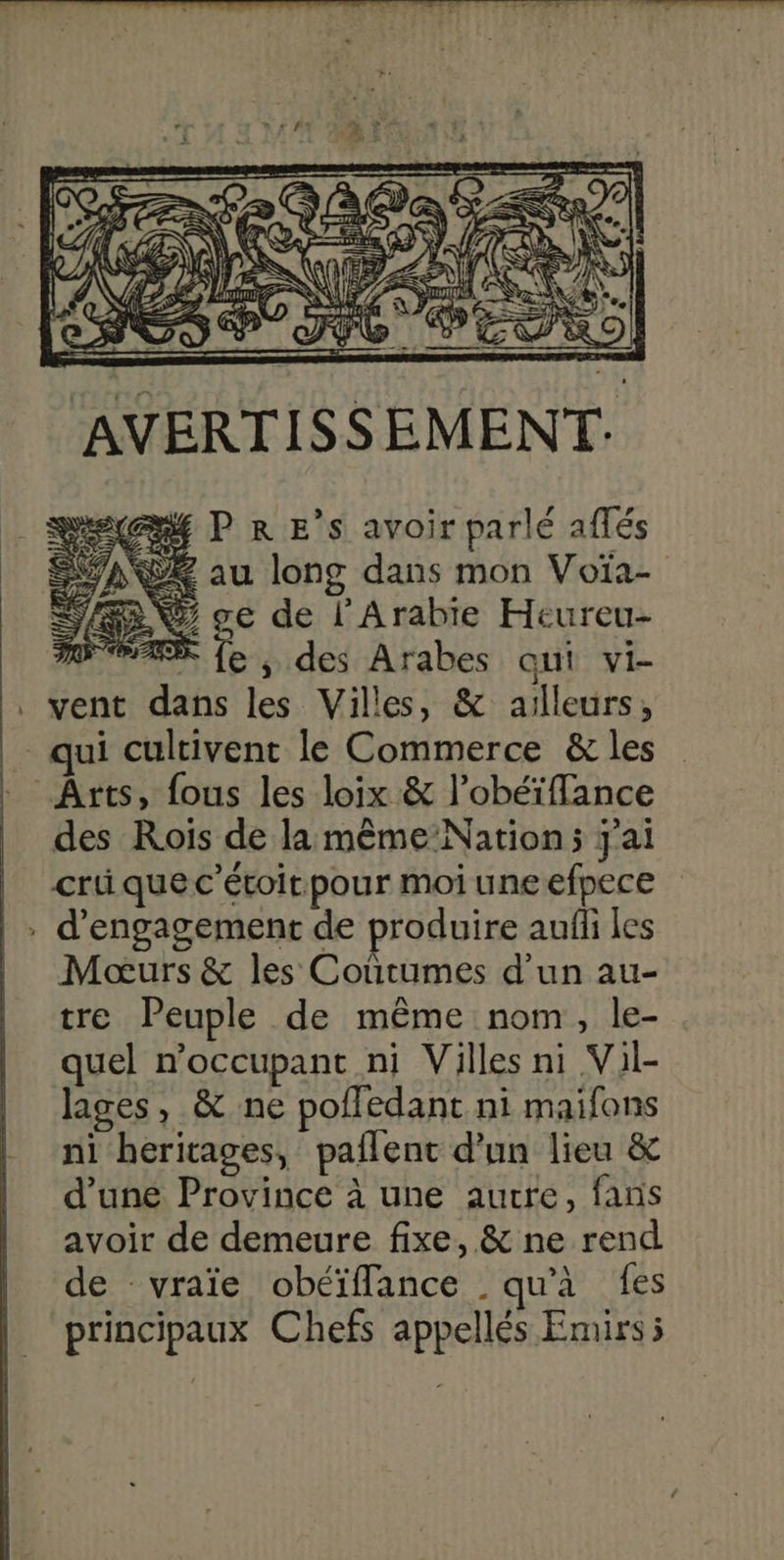 AVERTISSEMENT. P R E’s avoir parlé aflés QE au long dans mon Voïa- Ÿ® ve de l'Arabie Heureu- | * fe ,; des Arabes qui vi- vent dans les Villes, &amp; ailleurs, des Rois de la même Nation; j'ai cri que c’étoitpour moi uneefpece d'engagement de produire aufli les Moœurs &amp; les Coutumes d’un au- tre Peuple de même nom, le- quel noccupant ni Villes ni Vil- lages, &amp; ne polledant ni maifons ni heritages, pallent d'un lieu &amp; d'une Province à une aurre, fans avoir de demeure fixe, &amp; ne rend de vraïe obéïflance qu'à fes principaux Chefs appellés Emirs