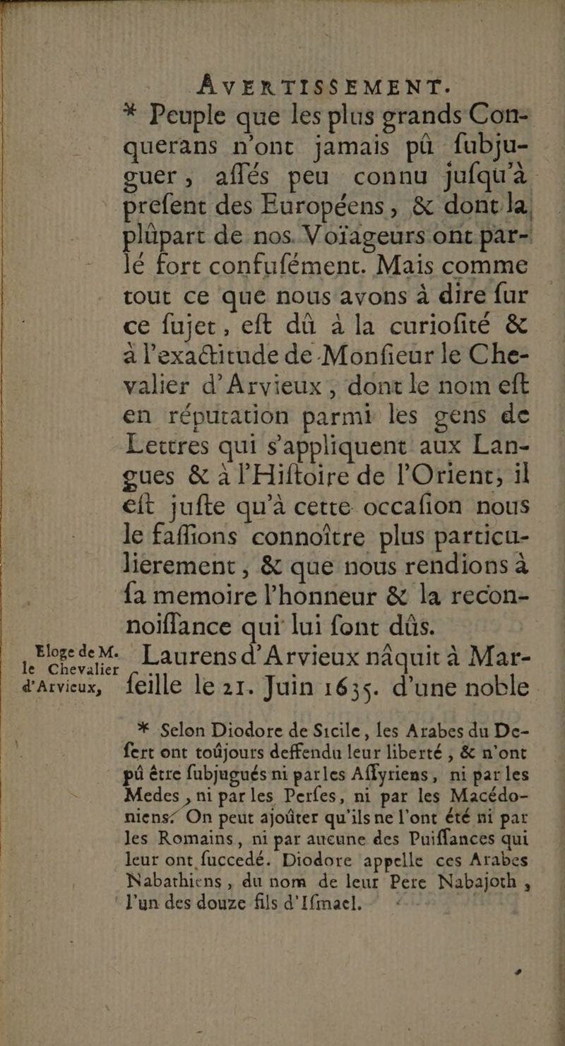 * Peuple que les plus grands Con- querans n'ont jamais pü fubju- guer , affés peu connu jufqu'à prefent des Européens, & dont la, plüpart de nos. Voïageurs ont par- lé fort confufément. Mais comme tout ce que nous avons à dire fur ce fujet, eft dû à la curiofité & a l'exactitude de Monfieur le Che- valier d’Arvieux, dont le nom eft en réputation parmi les gens de Éettres qui s'appliquent aux Lan- gues & à l'Hiftoire de l'Orient; il it jufte qu’à cette occafion nous le fafions connoître plus particu- liérement, & que nous rendions à fa memoire l'honneur & la recon- noiflance qui lui font dûs. Eloge de M. Laurens d'Arvieux nâquit à Mar- le Chevalier d'Aiviux, feille le 21. Juin 1635. d’une noble * Selon Diodore de Sicile, les Arabes du De- fert ont toûjours deffendu leur liberté , & n'ont | püêtre fubjugués ni parles Affyriens , niparles Medes , ni parles Perfes, ni par les Macédo- niens On peut ajoûter qu'ils ne l'ont été ni par les Romains, ni par aucune des Puiffances qui leur ont fuccedé. Diodore appelle ces Arabes Nabathiens, du nom de leur Pere Nabajoth, : l'un des douze fils d'Ifmael.