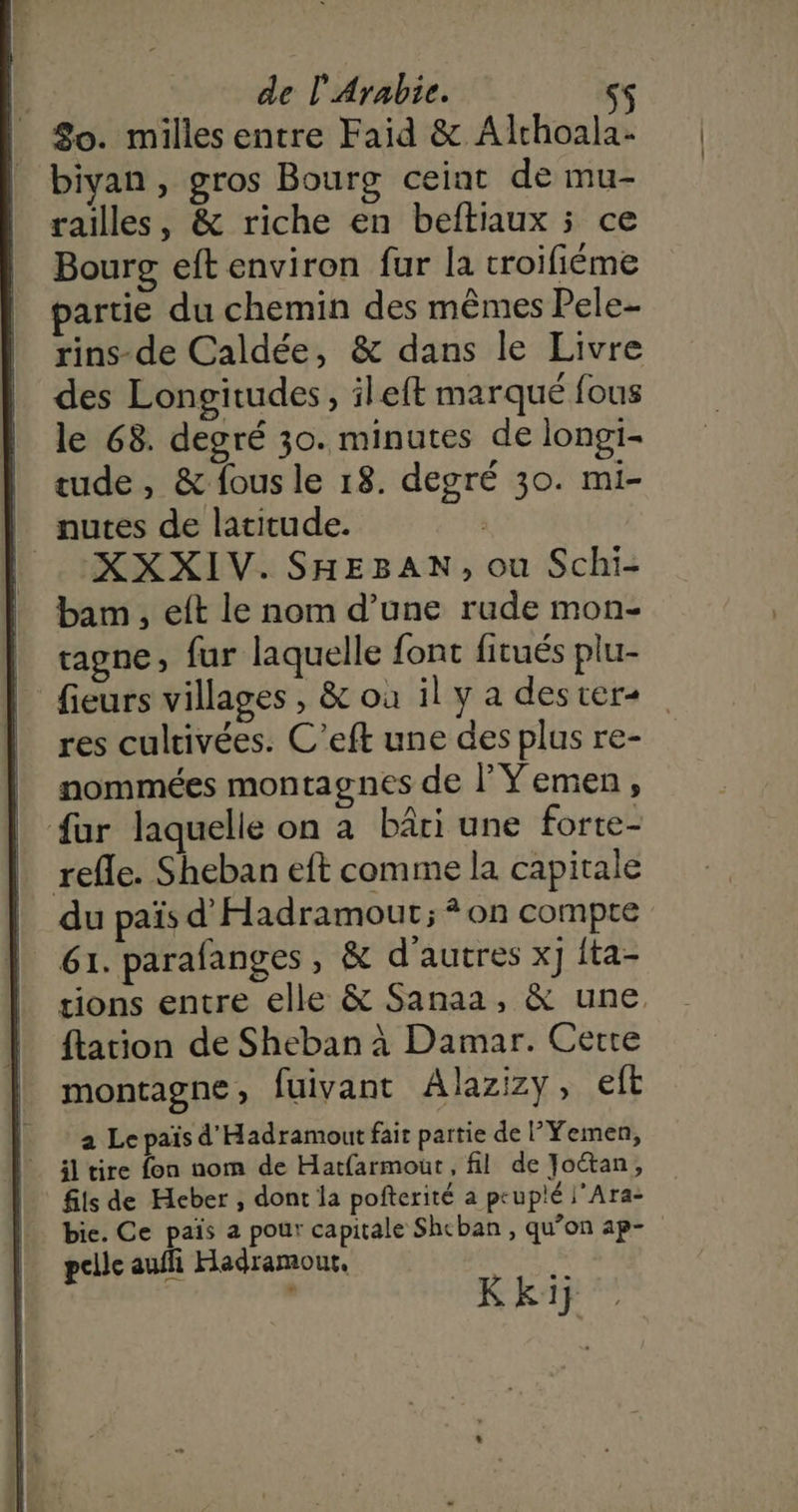 80. milles entre Faid &amp; Alrhoala- | biyan, gros Bourg ceinat de mu- railles, &amp; riche en beftiaux 5 ce Bourg eft environ fur la troifiéme partie du chemin des mêmes Pele- rins-de Caldée, &amp; dans le Livre des Longitudes, ileft marqué fous le 68. degré 30. minutes de longi- tude, &amp; fous le 18. degré 30. mi- | nutes de latitude. | :XXXIV. SHEBAN, ou Schi- bam , eft le nom d’une rude mon- tagne » fur laquelle font fitués plu- fieurs villages , &amp; où il y a dester+ res cultivées. C’eft une des plus re- nommées montagnes de l’Yemen, fur laquelle on à bâti une forte- refle. Sheban eft comme la capitale du païs d'Hadramout; * on compte 61. parafanges, &amp; d’autres x} {ta- tions entre elle &amp; Sanaa, &amp; une. tation de Sheban à Damar. Cerre montagne ; fuivant Alazizy, eft a Le païs d'Hadramout fait partie de l'Yemen, il tire fon nom de Hatfarmout , fil de Joétan, fils de Heber , dont la pofterité a peupié |’Ara- bie. Ce pais a pour capitale Shcban , qu’on ap- pelle auffi Hadramour. 2 Kkij