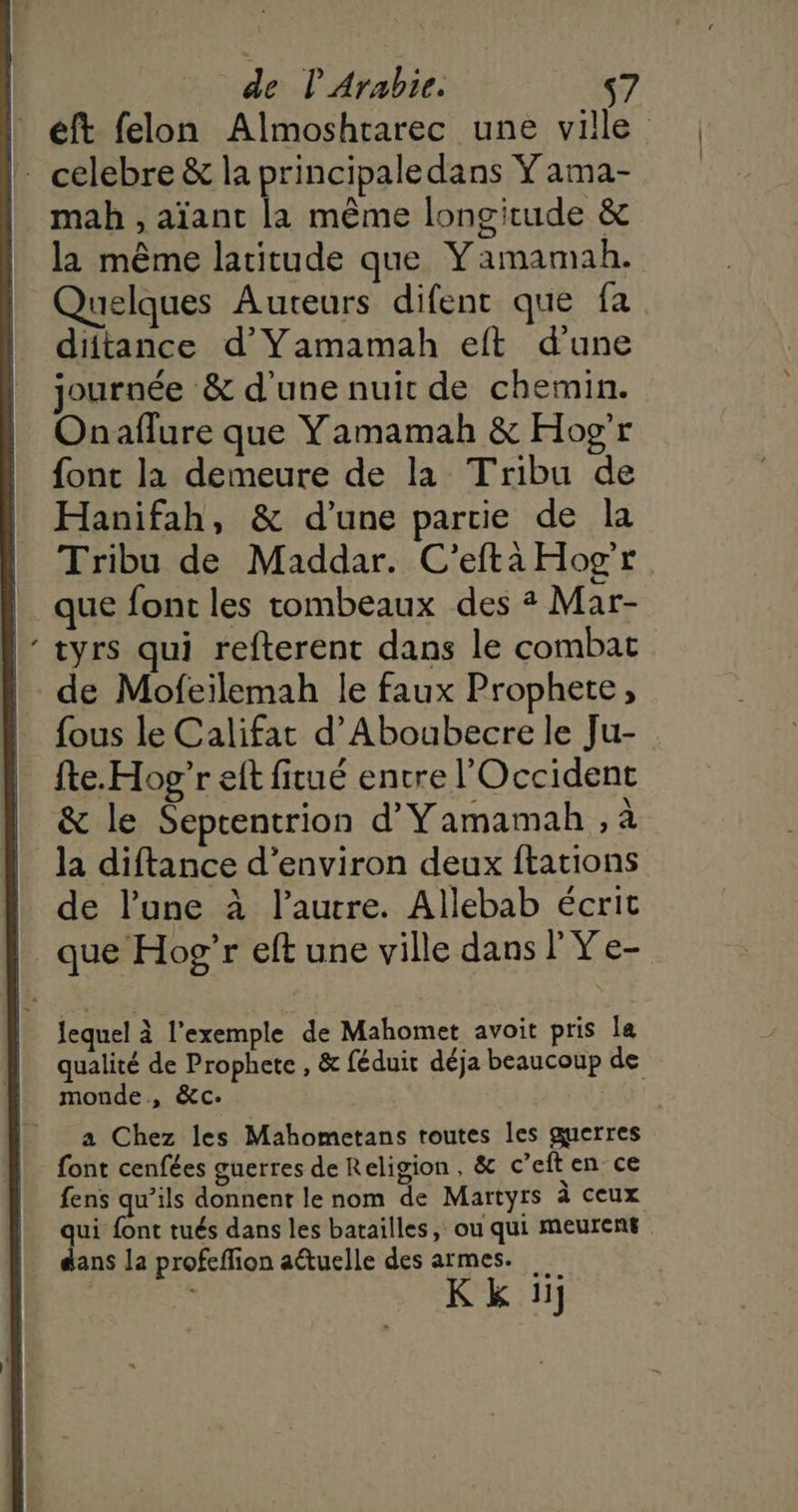 “ eft felon Almoshtarec une ville mah , aïant la même longitude &amp; la même latitude que Yamamah. Quelques Auteurs difenc que fa diftance d’Yamamah eft d'une journée &amp; d'une nuic de chemin. Onaflure que Yamamah &amp; Hog'r {ont la demeure de la Tribu de Hanifah, &amp; d’une partie de la Tribu de Maddar. C’efta Hog'r que font les tombeaux des ? Mar- tyrs qui refterent dans le combat fous le Califat d’Aboabecre le Ju- Îte. Hog”r eft fitué entre l'Occident &amp; le Septentrion d’Yamamah , à la diftance d'environ deux ftations de l’une à l’autre. Allebab écrit lequel à l'exemple de Mahomet avoit pris la qualité de Prophete , &amp; féduit déja beaucoup de monde, &amp;c. a Chez les Mahometans routes les guerres font cenfées guerres de Religion, &amp; c’eften ce fens qu’ils donnent le nom de Martyrs à ceux qui font tués dans les batailles, ou qui meurens dans la profeflion aétuelle des armes. Kk ii]