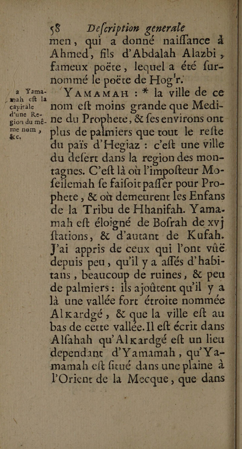L ti DTA À s$ Déefeription generale | men, qui a donné naiffance à Ahmed, fils d'Abdalah Alazbi, | fameux poëte, lequel a été fur- nommé le poëte de Hogr. R AT En TE YAMAMAH : * la ville de ce . cayirale NOM eft moins grande que Medi- gion du mé ne du Prophete, &amp; fes environs ont * genom> plus de palmiers que tout le reite K du païs d'Hegiaz : c’eft une ville # du defert dans la region des mon- tagnes. C’eft là où l'impolteur Mo- «| ferlemah fe faifoit pafler pour Pro- « phere , &amp; où demeurent les Enfans w de la Tribu de Hhanifah. Yama- mah eft éloigné de Bofrah de xv] « ftations, &amp; d'autant de Kufah. # J'ai appris de ceux qui l'ont vûe « depuis peu, qu’il y a aflés d'habi- tans , beaucoup de ruines, &amp; peu « de palmiers: ils ajoûtent qu'il y a | là une vallée fort étroite nommée # Alkardoé, &amp; que la ville eft au » bas de certe vallée. Il eft écrit dans  Alfahah qu'Alkardgé eft un lieu | dependant d'Yamamah, qu Ya- : mamah eft fitué dans une plaine à :
