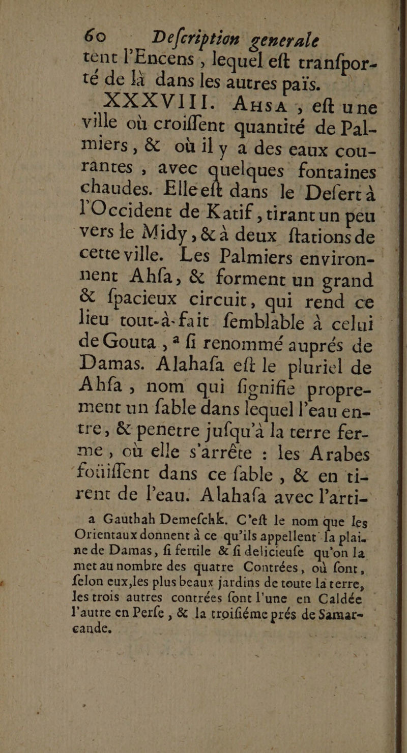 tent l’Encens, lequel eft tranfpor- té de à dans les autres païs. XXXVIII. Asa, eftune ville où croiffent quantité de Pal- miers, &amp; oùil y à des eaux cou- rantes , avec quelques fontaines chaude “Elle dans le Defert à l'Occident de Katif ,tirantun peu vers le Midy,&amp;à deux ftarionsde cette ville. Les Palmiers environ- nent Ahfa, &amp; forment un grand &amp; fpacieux circuit, qui rend ce lieu tout-à-fait femblable à celui de Gouta , 2 fi renommé auprés de Damas. Alahafa eft le pluriel de Abfa , nom qui fignifie propre- ment un fable dans lequel l’eau en- tre, &amp; penetre jufqu’à la terre fer- me, où elle s'arrête : les Arabes foüiflent dans ce fable , &amp; en ti- rent de l’eau. Alahafa avec larti- a Gauthah Demefchk. C'eit le nom que les Orientaux donnent à ce qu’ils appellent {a plai. ne de Damas, fi fertile &amp; fi delicieufe qu'on la met au nombre des quatre Contrées, où font, felon eux,les plus beaux jardins de toute laterre, les trois autres contrées font l'une en Caldée l'autre en Perfe , &amp; la troifiéme prés de Samar- cande. w4
