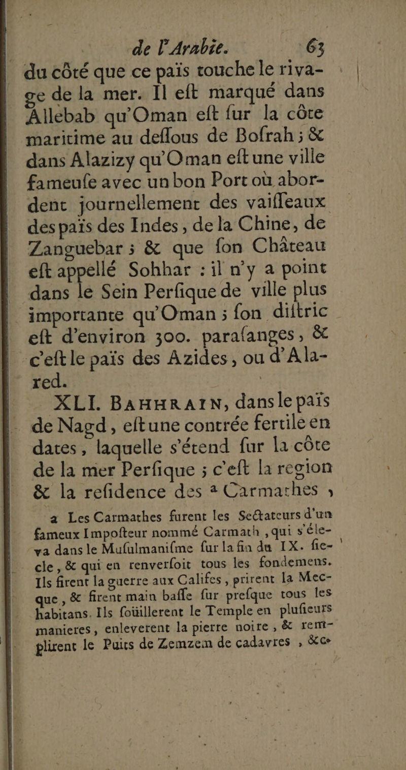 | du côté que ce païs touche le riva- ge de la mer. Il eft marqué dans Allebab qu'Oman elt fur la côte maritime au deflous de Bofrah ; & dans Alazizy qu'Oman eftune ville fameufe avec un bon Port où abor- des païs des Indes, de la Chine, de Zanguebar ; & que fon Château eft appellé Sohhar : il n’y a point | dans le Sein Perfique de ville plus | importante qu'Oman ; fon diltric eft d'environ 300. parafanges, & ceft le païs des Azides, ou d’Ala- red. | XLI. BAHHRAIN, dansle païs de Nagd, eftune contrée fertile en dates, laquelle s'étend fur la cÔte de la mer Perfique ; c’eft la region & la refidence des # Carmarthes ; a Les Carmathes furent les Sectateurs d'un fameux Impofteur nommé Carmath ,qui s'éle- cle, & qui en renverfoit tous les fondemens. Ils firent la guerre aux Califes, prirent La Mec- ue, & firent main baffe fur prefque tous les habitans. Ils foüillerent le Temple en plufieurs manieres, enleverent la pierre noire , & rent- plirenc le Puis de Zemzem de cadavres , &ce en