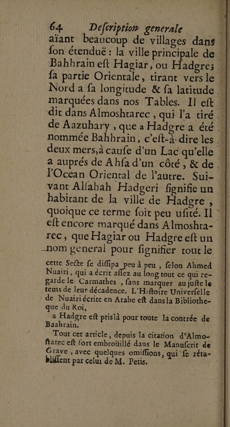 «| 64 Defcription generale ni aïant beaucoup de villages dans : | fon étenduë : la ville principale de : Bahbrain eft Hagiar, ou Hadgre; fa partie Orientale, tirant vers le } Nord à fa longitude &amp; fa latitude. _ marquées dans nos Tables. Il eft ” dit dans Almoshtarec , qui l’a tiré … ATP de Aazuhary , que à Hadgre a été. nommée Bahbhrain, c’eft-à-direles * deux mers,à caufe d'un Lac qu’elle … a auprés de Ahfa d’un côté, &amp; de. l'Ocean Oriental de l’autre. Sui- ” vant Allahah Hadpgeri fignifie un 1] habitant de la ville de Hadgre , : quoique ce terme foit peu ufité. Il : eftencore marqué dans A Imoshra- rec, que Hagiar ou Hadgreeft un -nom general pour fignifier tout le cette Secte fe diffipa peu à peu , felon Ahmed Nuairi, qui a écrit aflez au long tout ce qui re- garde le. Carmathes , fans marquer au jufte le .tems de leur décadence. L'Hiftoire Univerfelle de Nuairiécrite en Arabe eft dansla Bibliothe- que du Roi, a Hadgre eft prislà pour toute la contrée de Baabrain. Tout cet article, depuis la citation d’Almo- frarec eft fort embroüillé dans le Manufcrit de Grave , avec quelques omiflions, qui fe réta+ blifent par celui de M. Petis.