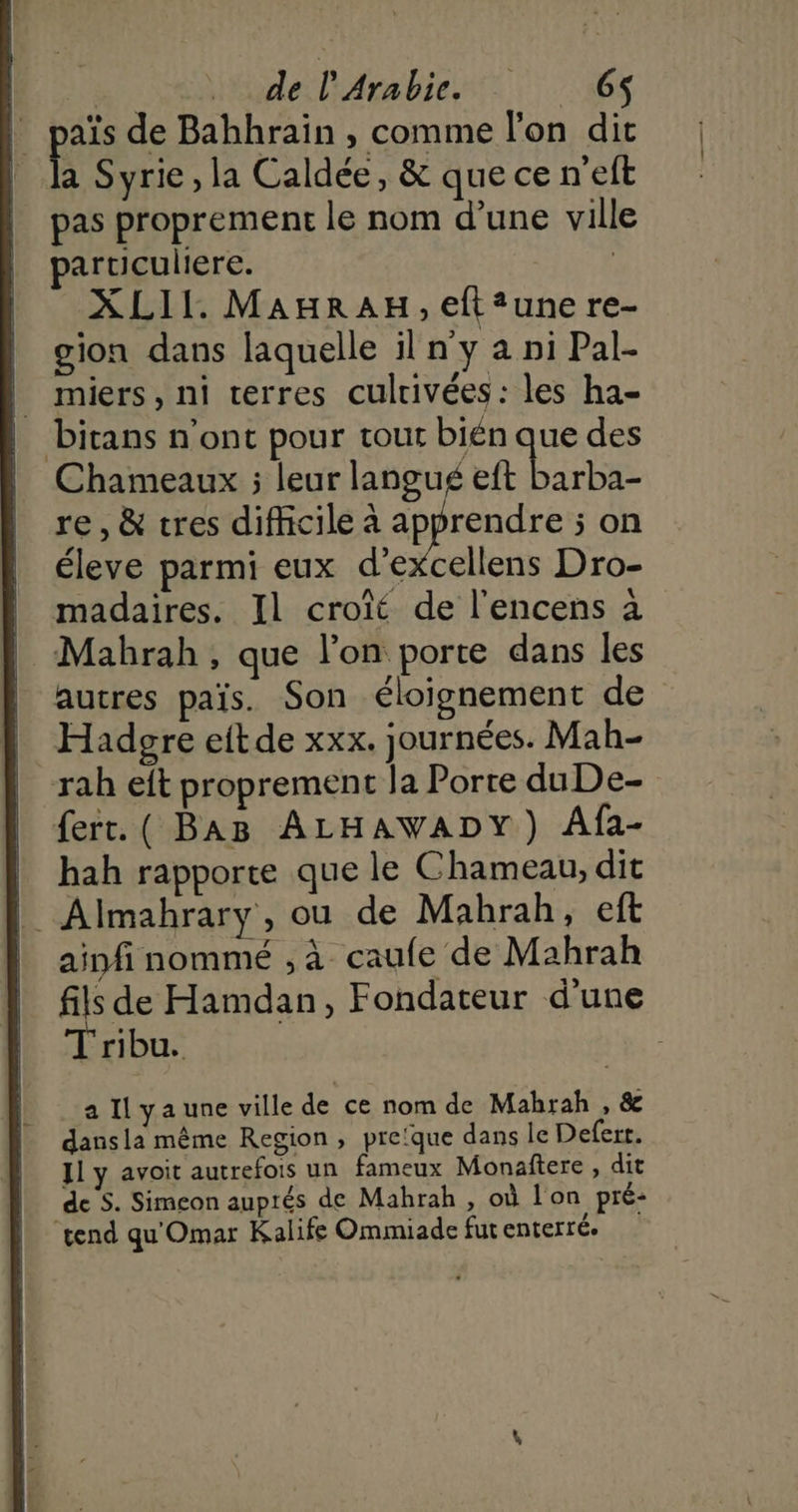 | païs de Bahhrain , comme l'on dit Ë Syrie , la Caldée, &amp; que ce n'eft pas proprement le nom d’une ville particuliere. | XLII. MAHRAH, eft?une re- gion dans laquelle il n'y a ni Pal- miers, ni terres culrivées: les ha- bitans n'ont pour tout bién que des Chameaux ; leur langué eft barba- re, &amp; tres difficile à L'une 5 on éleve parmi eux d’excellens Dro- madaires. Il croît de l’encens à | Mahrah, que l'on porte dans les autres païs. Son éloignement de Hadegre eit de xxx. journées. Mah- rah eft proprement la Porte duDe- fert. ( BAB ALHAWADY) Afa- | hah rapporte que le Chameau, dit | Almahrary, ou de Mahrah, eft ainfinommé , à caufe de Mahrah fils de Hamdan, Fondateur d'une ribu. a Il ya une ville de ce nom de Mahrah , &amp; dansla même Region, preïque dans le Deferr. Jl y avoit autrefois un fameux Monaftere , dit de S. Simeon auprés de Mahrah , où l'on pré- “tend qu'Omar Kalife Ommiade fut enterré: