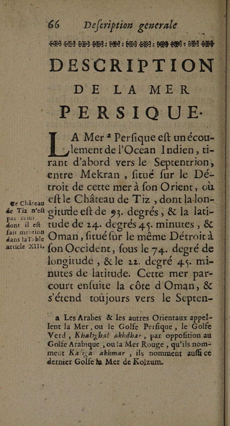 &amp;e Châreau de Tiz n’eft as ceiui dont il eft fait mertion dans laT-ble article X1Ii, DE LA MER rant d’abord vers le Septentrion, gitute eft de 93. degrés, &amp; la lati- rude de 14. degrés 45. minutes , &amp; Oman, fitué fur le même Détroir à longirude , &amp;le 22. degré 45. mi- nutes de latitude. Cette mer par- court enfuite la côte d Oman, &amp; s'étend toüjours vers le Septen- a Les Arabes &amp; les autres Orientaux appel- lent la Mer ,ou le Golfe Perfique, le Golfe Verd , Khalishal akhdhar, par oppoñition au Golfe Arabique , ou la Mer Rouge , qu’ils nom- meut Kaz:2 akhmar , ils nomment auflice dernier Golfe ka Mer de Kolzum.