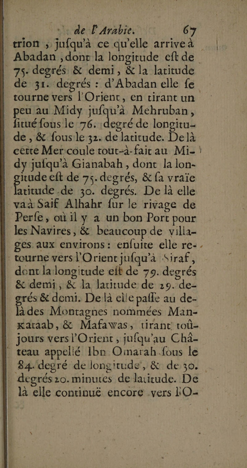 | trion ; jufqu’à ce qu’elle arrivea | | Abadan ,dont la longitude eft de | 75. degrés & demi, & la laritude | de 3r. degrés : d’Abadan elle fe | tourne vers l'Orient, en tirant un | peu au Midy oe Mehruban, | fituéfous le 76. degré de longitu- | de, & fousile 32. de latitude. Delà cette Mer:coule tout-à-fair au Mi- : | dy jufqu’à Gianabah, dont la lon- | ghuns eft de 75. degrés, & fa vraïe | latitude .de 30. degrés. De là elle | vaa Saif Alhahr fur le rivage de N Perfe, où il y a un bon Port pour | les Navires, & beaucoup de villa- | ges aux environs: enfuite elle re-. |: tourne vers l'Orient jufqu’à Siraf, | dont lalongitude eit de 79. degrés | & demi, & la laritude de 29. de- | grés & demi. De là elle pafle au de- | lides Montagnes nommées Man- | xaraab, & Mafawas, tirant roû- | jours vers l'Orient, jufqu’au Cha- _ seau appellé Ibn Oinarah.fous le | 84.degré de longitude, & de 30. | degrés 20. minutes de latitude. De là elle continué encore .vers O-